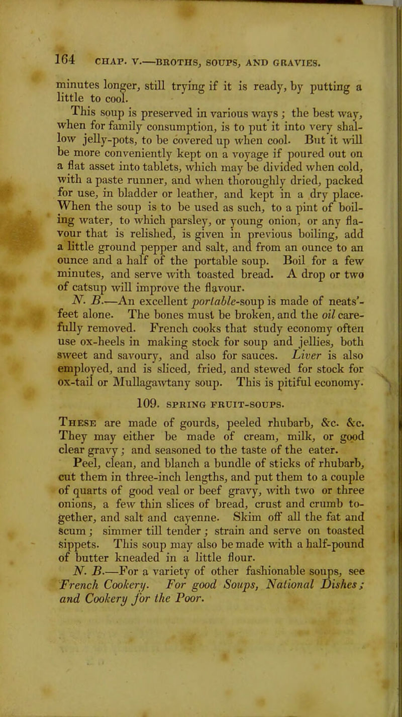 minutes longer, still trying if it is ready, by putting a little to cool. This soup is preserved in various ways ; the best way, when for family consumption, is to put it into very shal- low jelly-pots, to be covered up when cool. But it will be more conveniently kept on a voyage if poured out on a flat asset into tablets, which may be divided when cold, with a paste runner, and when thoroughly dried, packed for use, in bladder or leather, and kept in a dry place. When the soup is to be used as such, to a pint of boil- ing water, to which parsley, or young onion, or any fla- vour that is relished, is given in previous boiling, add a little ground pepper and salt, and from an ounce to an ounce and a half of the portable soup. Boil for a few minutes, and serve with toasted bread. A drop or two of catsup will improve the flavour. N. B—An excellent portable-soup is made of neats’- feet alone. The bones must be broken, and the oil care- fully removed. French cooks that study economy often use ox-heels in making stock for soup and jellies, both sweet and savoury, and also for sauces. Liver is also employed, and is sliced, fried, and stewed for stock for ox-tail or Mullagawtany soup. This is pitiful economy. 109. SPRING FRUIT-SOUPS. These are made of gourds, peeled rhubarb, &c. &c. They may either be made of cream, milk, or good clear gravy; and seasoned to the taste of the eater. Peel, clean, and blanch a bundle of sticks of rhubarb, cut them in three-inch lengths, and put them to a couple of quarts of good veal or beef gravy, with two or three onions, a few thin slices of bread, crust and crumb to- gether, and salt and cayenne. Skim oflf all the fat and scum; simmer till tender ; strain and serve on toasted sippets. This soup may also be made with a half-pound of butter kneaded in a little flour. N. B.—For a variety of other fashionable soups, see French Cookery. For good Soups, National Dishes ; and Cookery for the Poor.