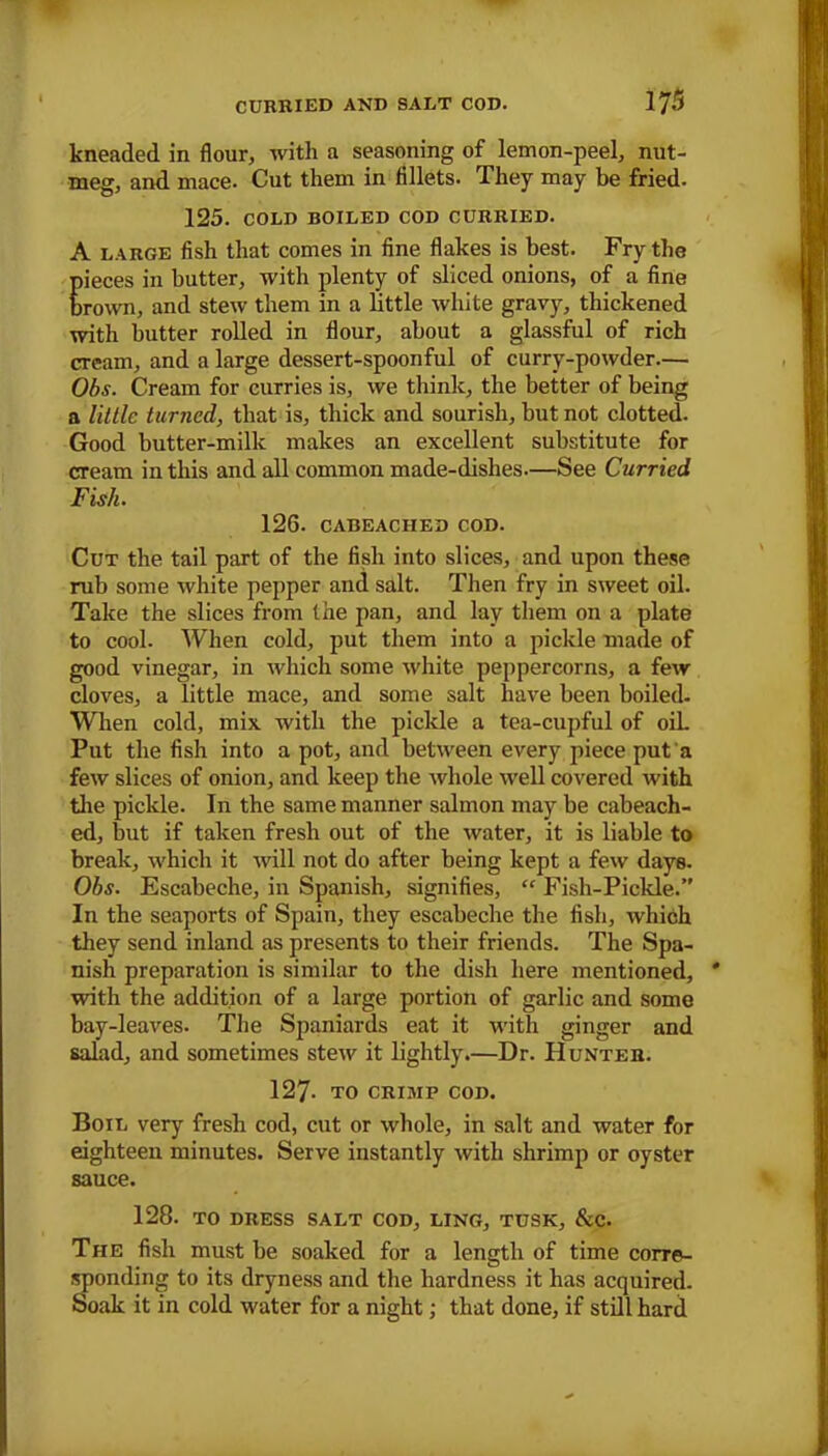 kneaded in flour, with a seasoning of lemon-peel, nut- meg, and mace. Cut them in fillets. They may be fried. 125. COLD BOILED COD CURRIED. A LARGE fish that comes in fine flakes is best. Fry the pieces in butter, with plenty of sliced onions, of a fine brown, and stew them in a little white gravy, thickened with butter rolled in flour, about a glassful of rich cream, and a large dessert-spoonful of curry-powder.— Obs. Cream for curries is, we think, the better of being a little turned, that is, thick and sourish, but not clotted. Good butter-milk makes an excellent substitute for cream in this and all common made-dishes.—See Curried Fish. 126. CABEACHED COD. Cut the tail part of the fish into slices, and upon these rub some white pepper and salt. Then fry in sweet oil. Take the slices from the pan, and lay them on a plate to cool. When cold, put them into a pickle made of good vinegar, in which some white peppercorns, a few cloves, a little mace, and some salt have been boiled. When cold, mix with the pickle a tea-cupful of oiL Put the fish into a pot, and between every piece put a few slices of onion, and keep the whole well covered with the pickle. In the same manner salmon may be cabeach- ed, but if taken fresh out of the water, it is liable to break, which it will not do after being kept a few days. Obs. Escabeche, in Spanish, signifies, “ Fish-Pickle.” In the seaports of Spain, they escabeche the fish, which they send inland as presents to their friends. The Spa- nish preparation is similar to the dish here mentioned, with the addition of a large portion of garlic and some bay-leaves. The Spaniards eat it with ginger and salad, and sometimes stew it lightly.—Dr. Hunter. 127- TO CRIHIP COD. Boil very fresh cod, cut or whole, in salt and water for eighteen minutes. Serve instantly with shrimp or oyster sauce. 128. TO DRESS SALT COD, LING, TUSK, &C. The fish must be soaked for a length of time corre- Sjonding to its dryness and the hardness it has acquired, oak it in cold water for a night; that done, if still hard