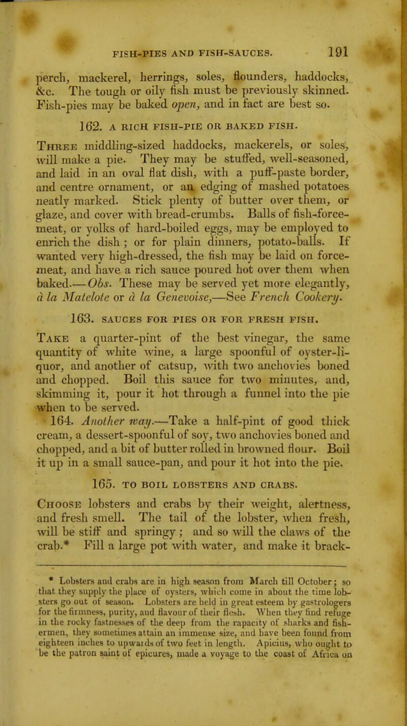 perch, mackerel, herrings, soles, flounders, haddocks, &c. The tough or oily fish must be previously skinned. Fish-pies may be baked open, and in fact are best so. 162. A RICH FISH-PrE OR BAKED FISH. Three middling-sized haddocks, mackerels, or soles, will make a pie. They may be stuffed, well-seasoned, and laid in an oval flat dish, with a puff-paste border, and centre ornament, or an edging of mashed potatoes neatly marked. Stick plenty of butter over them, or glaze, and cover with bread-crumbs. Balls of fish-force- meat, or yolks of hard-boiled eggs, may be employed to enrich the dish ; or for plain dinners, potato-balls. If wanted very high-dressed, the fish may be laid on force- meat, and have a rich sauce poured hot over them when baked— Obs. These may be served yet more elegantly, a la Matelote or d la Genevoise,—See French Cookery. 163. SAUCES FOR PIES OR FOR FRESH FISH. Take a quarter-pint of the best vinegar, the same quantity of white wine, a large spoonful of oyster-li- quor, and another of catsup, with two anchovies boned and chopped. Boil this sauce for two minutes, and, skimming it, pour it hot through a funnel into the pie when to be served. 164. Another may.—Take a half-pint of good thick cream, a dessert-spoonful of soy, two anchovies boned and chopped, and a bit of butter rolled in browned flour. Boil it up in a small sauce-pan, and pour it hot into the pie. 165. TO BOIL LOBSTERS AND CRABS. Choose lobsters and crabs by their weight, alertness, and fresh smell. The tail of the lobster, when fresh, will be stiff and springy; and so will the claws of the crab.* Fill a large pot with water, and make it braclc- * Lobsters ami crabs are in high season from March till October; so that they supply the place of oysters, which come in about the time lob- sters go out of season. Lobsters are held in great esteem by gastrologers for the firmness, purity, and flavour of their flesh. When they find refuge in the rocky fastnesses of the deep from the rapacity of sharks and fish- ermen, they sometimes attain an immense size, and have been found from eighteen inches to upwaidsof two feet in length. Apicius, who ought to be the patron saint of epicures, made a voyage to the coast of Africa on