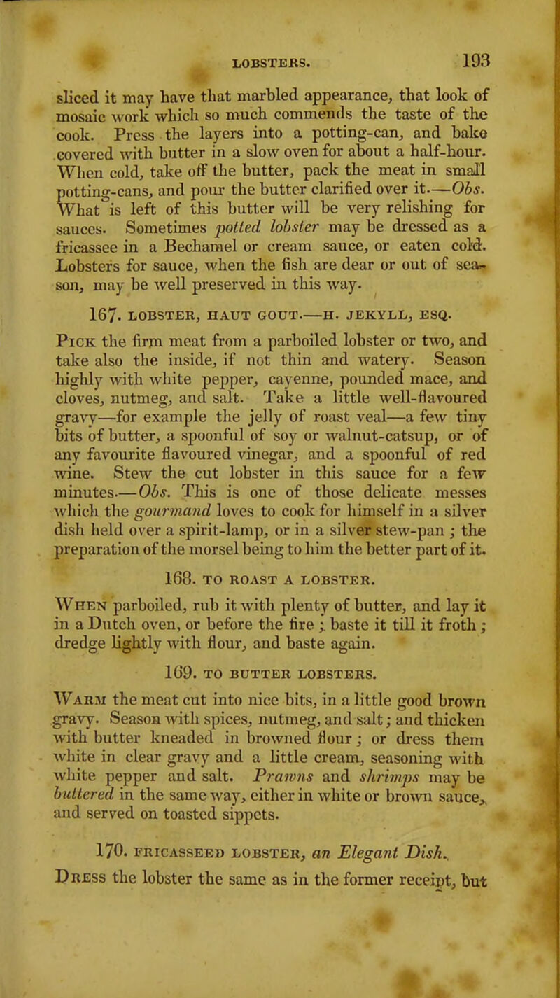 sliced it may have that marbled appearance, that look of mosaic work which so much commends the taste of the cook. Press the layers into a potting-can, and bake covered with butter in a slow oven for about a half-hour. When cold, take off the butter, pack the meat in small potting-cans, and pour the butter clarified over it—Obs. What is left of this butter will be very relishing for sauces. Sometimes potted lobster may be dressed as a fricassee in a Bechamel or cream sauce, or eaten cold. Lobsters for sauce, when the fish are dear or out of sea. son, may be well preserved in this way. 167. LOBSTER, HAUT GOUT H. JEKYLL, ESQ. Pick the firm meat from a parboiled lobster or two, and take also the inside, if not thin and watery. Season highly with white pepper, cayenne, pounded mace, and cloves, nutmeg, and salt. Take a little well-flavoured gravy—for example the jelly of roast veal—a few tiny bits of butter, a spoonful of soy or walnut-catsup, or of any favourite flavoured vinegar, and a spoonful of red wine. Stew the cut lobster in this sauce for a few minutes.—Obs. This is one of those delicate messes which the gourmand loves to cook for himself in a silver dish held over a spirit-lamp, or in a silver stew-pan ; the preparation of the morsel being to him the better part of it. 168. TO ROAST A LOBSTER. Ween parboiled, rub it with plenty of butter, and lay it in a Dutch oven, or before the fire ; baste it till it froth ; dredge lightly with flour, and baste again. 169. TO BUTTER LOBSTERS. Warm the meat cut into nice bits, in a little good brown gravy. Season with spices, nutmeg, and salt; and thicken with butter kneaded in browned flour; or dress them white in clear gravy and a little cream, seasoning with white pepper and salt. Prawns and shrimps may be buttered in the same way, either in white or brown sauce,, and served on toasted sippets. 170. fricasseed lobster, an Elegant Disk. Dress the lobster the same as in the former receipt, but