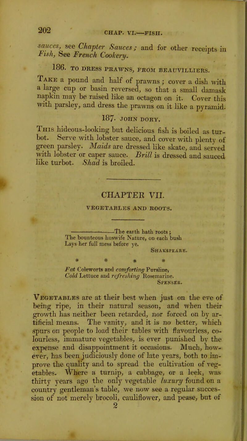 CHAP. VI.—FISII. sauces, see Chapter Sauces; and for other receipts in Fish, See French Cookery. 186. TO DRESS PRAWNS, FROM BEAU VILLI ERS. Take a pound and half of prawns; cover a dish with a large cup or basin reversed, so that a small damask napkin may be raised like an octagon on it. Cover this with parsley, and dress the prawns on it like a pyramid. 187- JOHN DORY. This hideous-looking but delicious fish is boiled as tur- bot. Serve with lobster sauce, and cover with plenty of green parsley. Maids are dressed like skate, and served with lobster or caper sauce. Brill is dressed and sauced like turbot. Shad is broiled. CHAPTER VII. vegetables and roots. The earth hath roots; The bounteous huswife Nature, on each bush Lays her full mess before ye. Shaksfeare. * * # * Fat Coleworts and comforting Pursline, Cold Lettuce and refreshing Rosemarine. SrENSER. Vegetables are at their best when just on the eve of being ripe, in their natural season, and when their growth has neither been retarded, nor forced on by ar- tificial means. The vanity, and it is no better, which spurs on people to load their tables with flavourless, co- lourless, immature vegetables, is ever punished by the expense and disappointment it occasions. Much, how- ever, has been judiciously done of late years, both to im- prove the quality and to spread the cultivation of veg- etables. Where a turnip, a cabbage, or a leek, was thirty years ago the only vegetable luxury found on a country gentleman’s table, we now see a regular succes- sion of not merely brocoli, cauliflower, and pease, but of 2