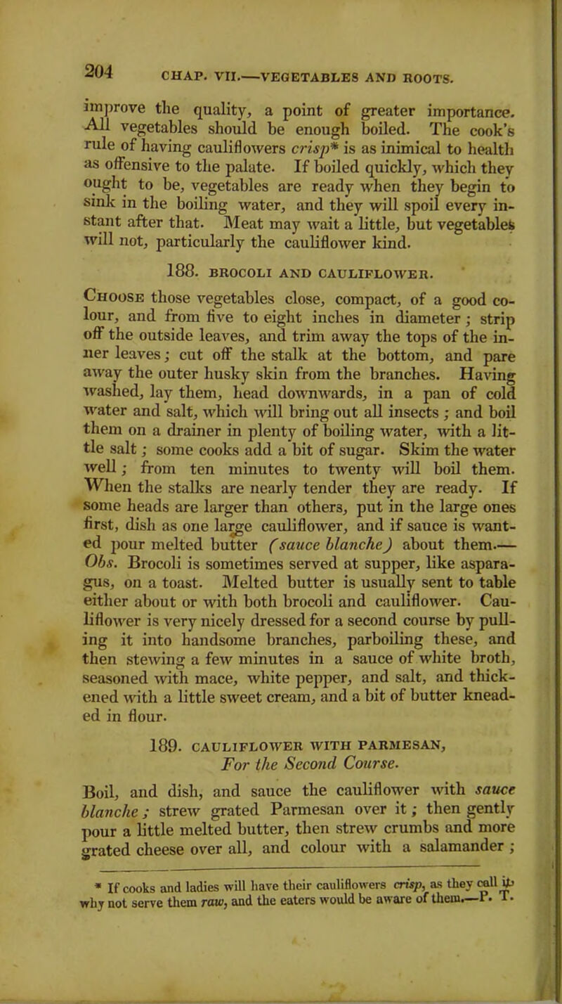 CHAP. VII.—VEGETABLES AND ROOTS. improve the quality, a point of greater importance. All vegetables should be enough boiled. The cook’s rule of having cauliflowers crisp* is as inimical to health as offensive to the palate. If boiled quickly, which they ought to be, vegetables are ready when they begin to sink in the boiling water, and they will spoil every in- stant after that. Meat may wait a little, but vegetables will not, particularly the cauliflower kind. 188. BROCOLI AND CAULIFLOWER. Choose those vegetables close, compact, of a good co- lour, and from five to eight inches in diameter; strip off the outside leaves, and trim away the tops of the in- ner leaves; cut off the stalk at the bottom, and pare away the outer husky skin from the branches. Having ■washed, lay them, head downwards, in a pan of cold water and salt, which mil bring out all insects ; and boil them on a drainer in plenty of boiling water, with a lit- tle salt; some cooks add a bit of sugar. Skim the water well; from ten minutes to twenty will boil them. When the stalks are nearly tender they are ready. If some heads are larger than others, put in the large ones first, dish as one large cauliflower, and if sauce is want- ed jiour melted butter (sauce hlanche) about them— Obs. Brocoli is sometimes served at supper, like aspara- gus, on a toast. Melted butter is usually sent to table either about or with both brocoli and cauliflower. Cau- liflower is very nicely dressed for a second course by pull- ing it into handsome branches, parboiling these, and then stewing a few minutes in a sauce of white broth, seasoned with mace, white pepper, and salt, and thick- ened with a little sweet cream, and a bit of butter knead- ed in flour. 189. CAULIFLOWER WITH PARMESAN, For the Second Course. Boil, and dish, and sauce the cauliflower with sauce blanche; strew grated Parmesan over it; then gently pour a little melted butter, then strew crumbs and more {.-rated cheese over all, and colour with a salamander ; * If cooks and ladies will have their cauliflowers crisp, as they calli why not serve them raw, and the eaters would be aware of them—1. 1 •