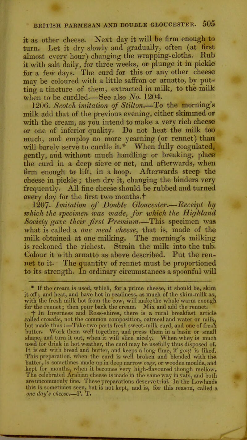 it as other cheese. Next day it will be firm enough to turn. Let it dry slowly and gradually, often (at first almost every hour) changing the wrapping-cloths. Rub it with salt daily, for three weeks, or plunge it in pickle for a few days. The curd for this or any other cheese may be coloured with a little saffron or arnatto, by put- ting a tincture of them, extracted in milk, to the milk When to be curdled.—See also No. 1204. 1206. Scotch imitation of Stilton.—To the morning’s milk add that of the previous evening, either skimmed or with the cream, as you intend to make a very rich cheese or one of inferior quality. Do not heat the milk too much, and employ no more yearning (or rennet) than will barely serve to curdle it.* When fully coagulated, gently, and without much handling or breaking, place the curd in a deep sieve or net, and afterwards, when firm enough to lift, in a hoop. Afterwards steep the cheese in pickle; then dry it, changing the binders very frequently. All fine cheese should be rubbed and turned every day for the first two months.f 1207- Imitation of Double Gloucester.—Receij)t by which the specimen was made, for which the Highland Society gave their first Premium—This specimen was what is called a one meal cheese, that is, made of the milk obtained at one milking. The morning’s milking is reckoned the richest. Strain the milk into the tub. Colour it with arnatto as above described. Put the ren- net to it. The quantity of rennet must be proportioned to its strength. In ordinary circumstances a spoonful will • If the cream is used, which, for a prime cheese, it should be, skim it off; and heat, and have hot in readiness, as much of the skim-milk as, with the fresh milk hot from the cow, will make the whole warm enough for the rennet; then pour back the cream. Mix and add the rennet. -fi In Inverness and Ross-shires, there is a rural breakfast article called croivtlie, not the common composition, oatmeal and water or milk, hut made thus :—Take two parts fresh sweet-milk curd, and one of fresh butter. Work them well together, and press them in a basin or small shape, and turn it out, when it will slice nicely. When whey is much used for drink in hot weather, the curd may be usefully thus disposed of. It is eat with bread and butter, and keens a long time, if gout is liked. This preparation, when the curd is well broken and blended with the butter, is sometimes made up in deep narrow cogs, or wooden moulds, and kept for months, when it becomes very high-flavoured though mellow. The celebrated Arabian cheese is made in the same way in vats, and both are uncommonly fine. These preparations deserve trial. In the Lowlands this is sometimes seen, but is not kept, and is, for this reason, called a one day's cheese.—P. T.
