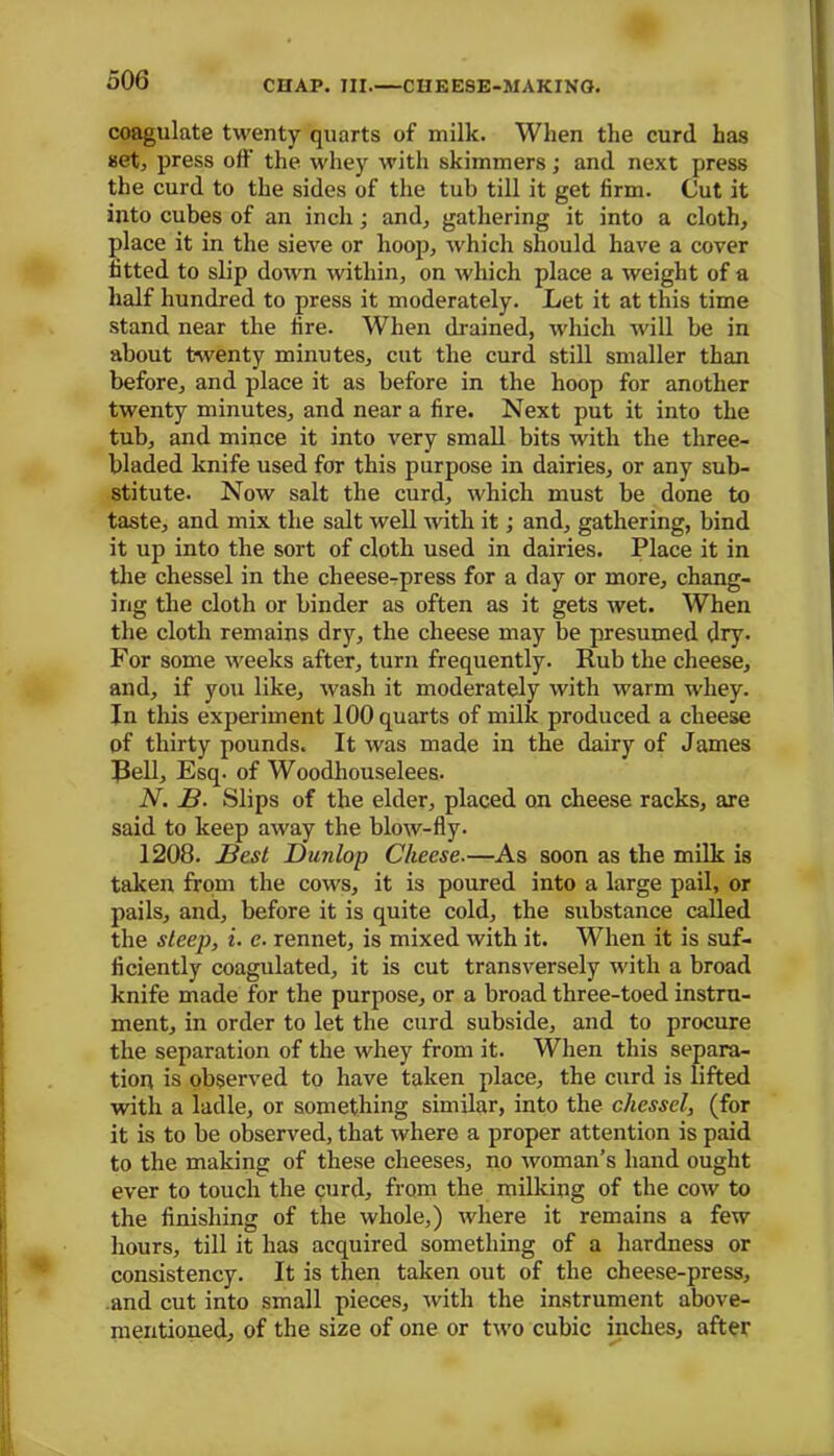coagulate twenty quarts of milk. When the curd has set, press off the. whey with skimmers; and next press the curd to the sides of the tub till it get firm. Cut it into cubes of an inch; a rub gathering it into a cloth, place it in the sieve or hoop, which should have a cover fitted to slip down within, on which place a weight of a half hundred to press it moderately. Let it at this time stand near the fire. When drained, which will be in about twenty minutes, cut the curd still smaller than before, and place it as before in the hoop for another twenty minutes, and near a fire. Next put it into the tub, and mince it into very small bits with the three- bladed knife used for this purpose in dairies, or any sub- stitute. Now salt the curd, which must be done to taste, and mix the salt well with it; and, gathering, bind it up into the sort of cloth used in dairies. Place it in the chessel in the cheese-press for a day or more, chang- ing the cloth or binder as often as it gets wet. When the cloth remains dry, the cheese may be presumed dry. For some weeks after, turn frequently. Rub the cheese, and, if you like, wash it moderately with warm whey. In this experiment 100 quarts of milk produced a cheese of thirty pounds. It was made in the dairy of James Bell, Esq. of Woodhouselees. N. B. Slips of the elder, placed on cheese racks, are said to keep away the blow-fly- 1208. Best Dunlop Cheese.—As soon as the milk is taken from the cows, it is poured into a large pail, or pails, and, before it is quite cold, the substance called the steep, i. c. rennet, is mixed with it. When it is suf- ficiently coagulated, it is cut transversely with a broad knife made for the purpose, or a broad three-toed instru- ment, in order to let the curd subside, and to procure the separation of the whey from it. When this separa- tion is observed to have taken place, the curd is lifted with a ladle, or something similar, into the chessel, (for it is to be observed, that where a proper attention is paid to the making of these cheeses, no woman’s hand ought ever to touch the curd, from the milking of the cow to the finishing of the whole,) where it remains a few hours, till it has acquired something of a hardness or consistency. It is then taken out of the cheese-press, and cut into small pieces, with the instrument above- mentioned, of the size of one or two cubic inches, after