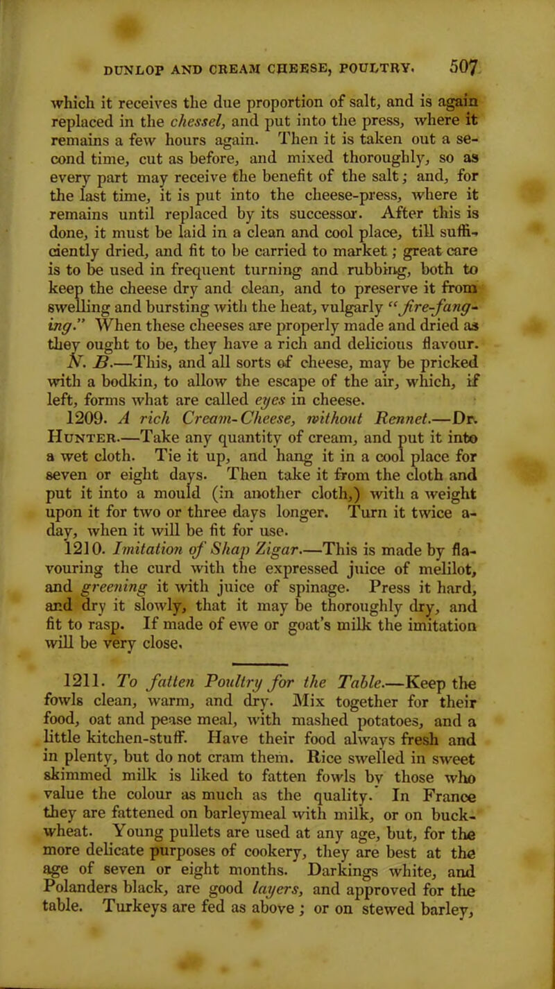 which it receives the due proportion of salt, and is again replaced in the chessel, and put into the press, where it remains a few hours again. Then it is taken out a se- cond time, cut as before, and mixed thoroughly, so as every part may receive the benefit of the salt; and, for the last time, it is put into the cheese-press, where it remains until replaced by its successor. After this is done, it must be laid in a clean and cool place, till suffi- ciently dried, and fit to be carried to market; great care is to be used in frequent turning and rubbing, both to keep the cheese dry and clean, and to preserve it from swelling and bursting with the heat, vulgarly “fire-fang- ing.” When these cheeses are properly made and dried as they ought to be, they have a rich and delicious flavour. N. B.—This, and all sorts of cheese, may be pricked with a bodkin, to allow the escape of the air, which, if left, forms what are called eyes in cheese. 1209. A rich Cream-Cheese, without Rennet.—Dr. Hunter—Take any quantity of cream, and put it into a wet cloth. Tie it up, and hang it in a cool place for seven or eight days. Then take it from the cloth and put it into a mould (in another cloth,) with a weight upon it for two or three days longer. Turn it twice a- day, when it will be fit for use. 1210. Imitation of Shap Zigar—This is made by fla- vouring the curd with the expressed juice of melilot, and greening it with juice of spinage. Press it hard, and dry it slowly, that it may be thoroughly dry, and fit to rasp. If made of ewe or goat’s milk the imitation will be very close. 1211. To fatten Poultry for the Table.—Keep the fowls clean, warm, and dry. Mix together for their food, oat and pease meal, with mashed potatoes, and a little kitchen-stuff. Have their food always fresh and in plenty, but do not cram them. Rice swelled in sweet skimmed milk is liked to fatten fowls by those who value the colour as much as the quality.’ In France they are fattened on barleymeal with milk, or on buck- wheat. Young pullets are used at any age, but, for the more delicate purposes of cookery, they are best at the age of seven or eight months. Darkings white, and Polanders black, are good layers, and approved for the table. Turkeys are fed as above ; or on stewed barley.