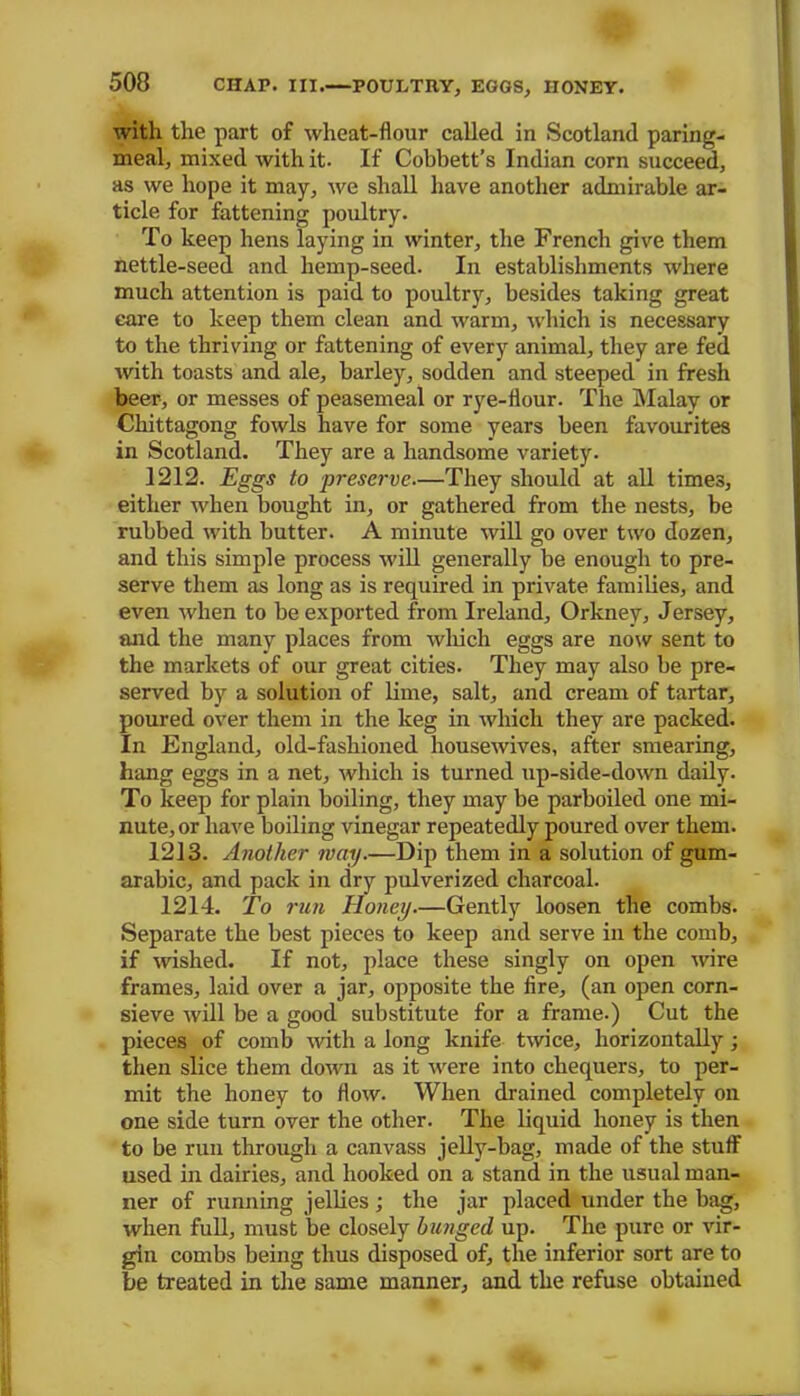 with the part of wheat-flour called in Scotland paring- meal, mixed with it. If Cobbett’s Indian corn succeed, as we hope it may, we shall have another admirable ar- ticle for fattening poultry. To keep hens laying in winter, the French give them nettle-seed and hemp-seed. In establishments where much attention is paid to poultry, besides taking great care to keep them clean and warm, which is necessary to the thriving or fattening of every animal, they are fed witli toasts and ale, barley, sodden and steeped in fresh beer, or messes of peasemeal or rye-flour. The Malay or Chittagong fowls have for some years been favourites in Scotland. They are a handsome variety. 1212. Eggs to preserve—They should at all times, either when bought in, or gathered from the nests, be rubbed rvith butter. A minute will go over two dozen, and this simple process will generally be enough to pre- serve them as long as is required in private families, and even when to be exported from Ireland, Orkney, Jersey, and the many places from which eggs are now sent to the markets of our great cities. They may also be pre- served by a solution of lime, salt, and cream of tartar, poured over them in the keg in which they are packed. In England, old-fashioned housewives, after smearing, hang eggs in a net, which is turned up-side-down daily. To keep for plain boiling, they may be parboiled one mi- nute, or have boiling vinegar repeatedly poured over them. 1213. Another nay.—Dip them in a solution of gum- arabic, and pack in dry pulverized charcoal. 1214. To run Honey—Gently loosen the combs. Separate the best pieces to keep and serve in the comb, if wished. If not, place these singly on open wire frames, laid over a jar, opposite the fire, (an open corn- sieve will be a good substitute for a frame.) Cut the pieces of comb with a long knife twice, horizontally; then slice them down as it were into chequers, to per- mit the honey to flow. When drained completely on one side turn over the other. The liquid honey is then to be run through a canvass jelly-bag, made of the stuff used in dairies, and hooked on a stand in the usual man- ner of running jellies ; the jar placed under the bag, when full, must be closely bunged up. The pure or vir- gin combs being thus disposed of, the inferior sort are to be treated in the same manner, and the refuse obtained
