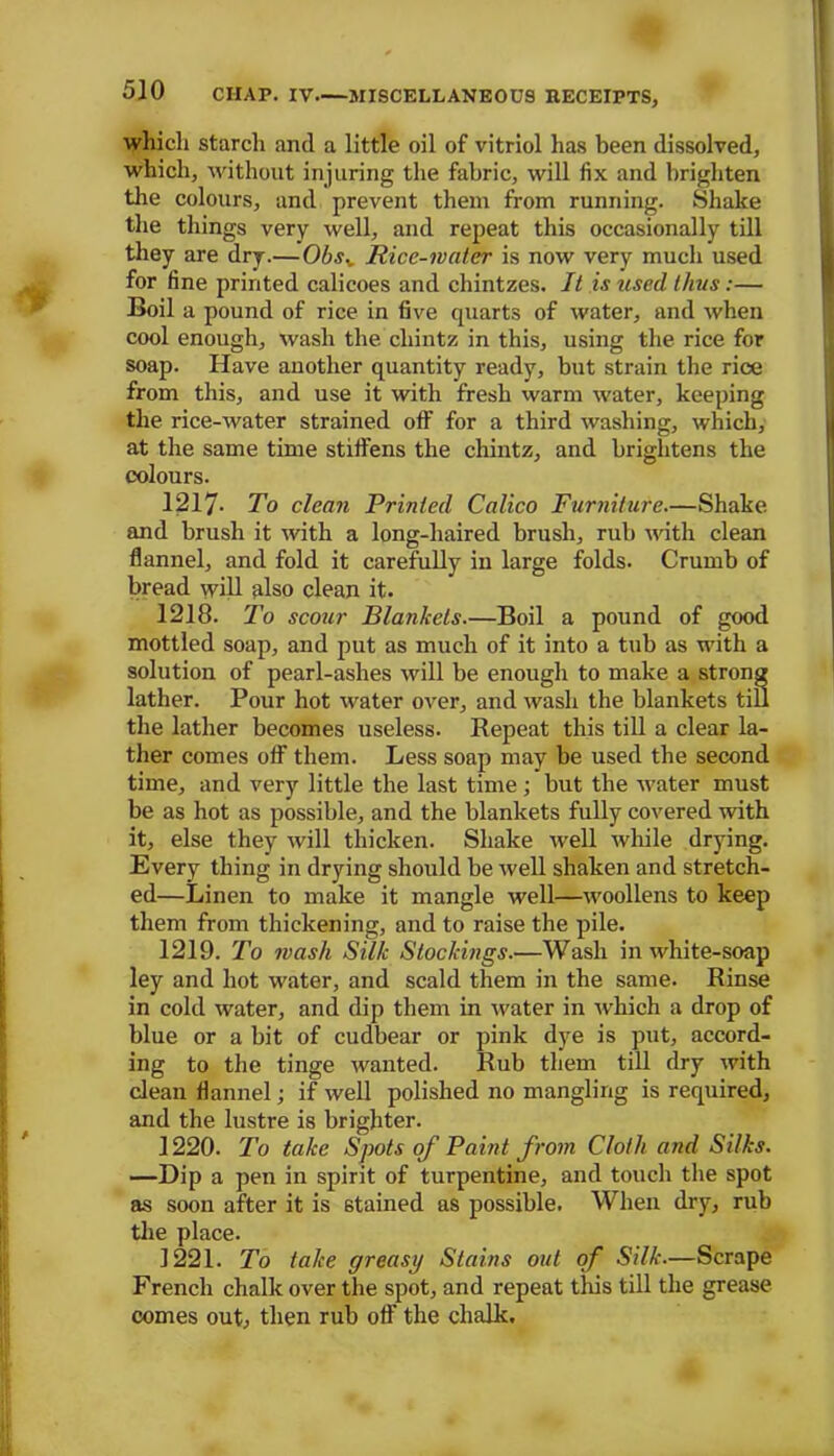 which starch and a little oil of vitriol has been dissolved, which, without injuring the fabric, will fix and brighten the colours, and prevent them from running. Shake the things very well, and repeat this occasionally till they are dry.—Obsv Rice-water is now very much used for fine printed calicoes and chintzes. It is used thus:— Boil a pound of rice in five quarts of water, and when cool enough, wash the. chintz in this, using the rice for soap. Have another quantity ready, but strain the rice from this, and use it with fresh warm water, keeping the rice-water strained off for a third washing, which, at the same time stiffens the chintz, and brightens the colours. 1217- To clean Printed Calico Furniture.—Shake and brush it with a long-haired brush, rub with clean flannel, and fold it carefully in large folds. Crumb of bread will also clean it. 1218. To scour Blankets.—Boil a pound of good mottled soap, and put as much of it into a tub as with a solution of pearl-ashes will be enough to make a strong lather. Pour hot water over, and wash the blankets till the lather becomes useless. Repeat this till a clear la- ther comes off them. Less soap may be used the second time, and very little the last time ; but the water must be as hot as possible, and the blankets fully covered with it, else they will thicken. Shake well while drying. Every thing in drying should be well shaken and stretch- ed—Linen to make it mangle well—woollens to keep them from thickening, and to raise the pile. 1219. To mash Silk Stockings.—Wash in white-soap ley and hot water, and scald them in the same. Rinse in cold water, and dip them in water in which a drop of blue or a bit of cudbear or pink dye is put, accord- ing to the tinge wanted. Rub them till dry with clean flannel; if well polished no mangling is required, and the lustre is brighter. 1220. To take Spots of Paint from Cloth and Silks. —Dip a pen in spirit of turpentine, and touch the spot as soon after it is stained as possible. When dry, rub the place. 1221. To take greasy Stains out of Silk.—Scrape French chalk over the spot, and repeat tliis till the grease comes out, then rub off the chalk.