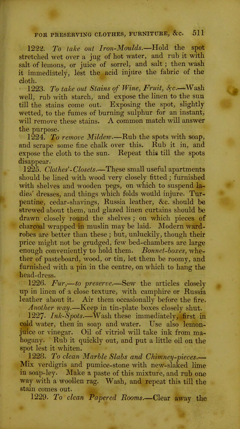 1222. To take out Iron-Moulds.—Hold the spot stretched wet over a jug of hot water, and rub it with salt of lemons, or juice of sorrel, and salt; then wash it immediately, lest the acid injure the fabric of the cloth. 1223. To take out Stains of Wine, Fruit, Sj-c.—Wash well, rub with starch, and expose the linen to the sun till the stains come out. Exposing the spot, slightly wetted, to the fumes of burning sulphur for an instant, will remove these stains. A common match will answer the purpose. 1224. To remove Mildew—Rub the spots with soap, and scrape some fine chalk over this. Rub it in, and expose the cloth to the sun. Repeat this till the spots disappear. 1225. Clothes’-Closets.—These small useful apartments should be lined with wood very closely fitted; furnished with shelves and wooden pegs, on which to suspend la- dies’ dresses, and things which folds woilld injure. Tur- pentine, cedar-shavings, Russia leather, &c. should be strewed about them, and glazed linen curtains should be drawn closely round the shelves ; on which pieces of charcoal wrapped in muslin may be laid. Modern ward- robes are better than these ; but, unluckily, though their price might not be grudged, few bed-chambers are large enough conveniently to hold them. Bonnet-boxes, whe- ther of pasteboard, wood, or tin, let them be roomy, and furnished with a pin in the centre, on which to hang the head-dress. 1226. Fur,—to preserve.—Sew the articles closely up in linen of a close texture, with camphire or Russia leather about it. Air them occasionally before the fire. Another way.—Keep in tin-plate boxes closely shut. 1227- Ink-Spots.—Wash these immediately, first in cold water, then in soap and water. Use also lemon- juice or vinegar. Oil of vitriol will take ink from ma- hogany. Rub it quickly out, and put a little oil on the spot lest it whiten. 1228. To clean Marble Slabs and Chimney-pieces.— Mix verdigris and pumice-stone with new-slaked lime in soap-ley. Make a paste of this mixture, and rub one way with a woollen rag. Wash, and repeat this till the stain comes out. 1229. To clean Papered Rooms.—Clear away the