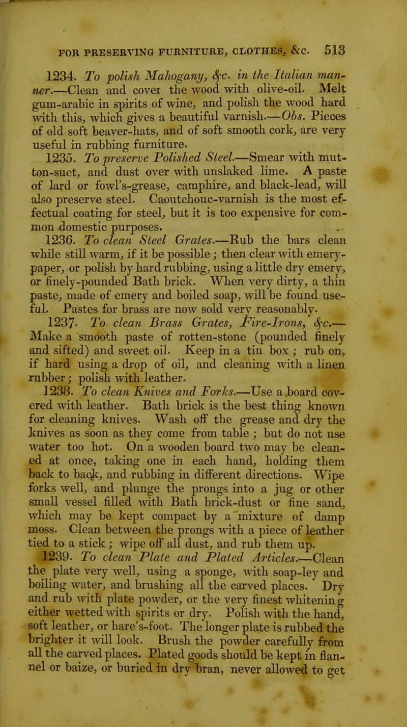 1234. To polish Mahogany, §c. in the Italian man- ner.—Clean and cover the wood with olive-oil. Melt gum-arabic in spirits of wine, and polish the wood hard with this, which gives a beautiful varnish—Ohs. Pieces of old soft beaver-liats, and of soft smooth cork, are very- useful in rubbing furniture. 1235. To preserve Polished Steel.—Smear with mut- ton-suet, and dust over with unslaked lime. A paste of lard or fowl’s-grease, camphire, and black-lead, will also preserve steel. Caoutchouc-varnish is the most ef- fectual coating for steel, but it is too expensive for com- mon .domestic purposes. 1236. To clean Steel Grates.—Rub the bars clean while still warm, if it be possible; then clear with emery- paper, or polish by hard rubbing, using a little dry emery, or finely-pounded Bath brick. When very dirty, a thin paste, made of emery and boiled soap, will be found use- ful. Pastes for brass aTe now sold very reasonably. 1237- To clean Brass Grates, Fire-Irons, fyc.— Make a smooth paste of rotten-stone (pounded finely and sifted) and sweet oil. Keep in a tin box ; rub on, if hard using a drop of oil, and cleaning with a linen rubber; polish with leather. 1238. To clean Knives and Forks.—Use a board cov- ered with leather. Bath brick is the best thing known for cleaning knives. Wash oft’ the grease and dry the knives as soon as they come from table ; but do not use water too hot. On a wooden board two may be clean- ed at once, taking one in each hand, holding them back to baqk, and rubbing in different directions. Wipe forks well, and plunge the prongs into a jug or other small vessel filled with Bath brick-dust or fine sand, which may be kept compact by a mixture of damp moss. Clean between the prongs with a piece of leather tied to a stick; wipe off all dust, and rub them up. 1239. To clean Plate and Plated Articles..—Clean the plate very well, using a sponge, with soap-ley and boiling water, and brushing all the carved places.  Dry and rub with plate powder, or the very finest whitening either wetted with spirits or dry. Polish with the hand, soft leather, or hare’s-foot. The longer plate is rubbed the brighter it will look. Brush the powder carefully from all the carved places. Plated goods should be kept in flan- nel or baize, or buried in dry bran, never allowed to get