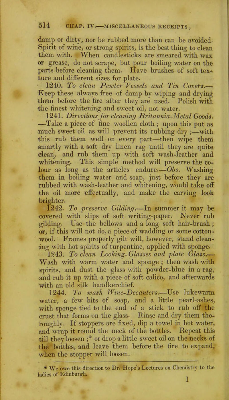 damp or dirty, nor be rubbed more than can be avoided. Spirit of wine, or strong spirits, is the best thing to clean them with. When candlesticks are smeared with wax or grease, do not scrape, but pour boiling water on the parts before cleaning them. Have brushes of soft tex* tare and different sizes for plate. 1240. To clean Pewter Vessels and Tin Covets.— Keep these always free of damp by wiping and drying theta before the lire after they are used. Polish with the finest whitening and sweet oil, not water. 1241. Directions for cleaning Briiannia-Metui Goods. —Take a piece of fine woollen cloth ; upon this put as much sweet oil as will prevent its rubbing dry ;—with this rub them well on every part—then wipe them smartly with a soft dry linen rag until they are quite dean, and rub them up with soft wash-leather and whitening. This simple method will preserve the co- lour as long as the articles endure—Obs. Washing them in boiling water and soap, just before they are rubbed with wash-leather and whitening, -would take off the oil more effectually, and make the carving look brighter. 1242. To preserve Gilding.—In summer it may be covered with slips of soft writing-paper. Never rub gilding. Use the bellows and a long soft hair-brush ; or, if this will not do, a piece of wadding or some cotton- wool. Frames properly gilt will, however, stand clean- ing with hot spirits of turpentine, applied with sponge. 1243. To clean Looking-Glasses and plate Glass.— Wash with warm water and sponge ; then wash with spirits, and dust the glass with powder-blue in a rag, and rub it up with a piece of soft calico, and afterwards with an old silk handkerchief. 1244. To wash Wine-Decanters.—Use lukewarm water, a few bits of soap, and a little pearl-ashes, with sponge tied to the end of a stick to rub off the crust that forms on the glass. Rinse and dry them tho- roughly. If stoppers are fixed, dip a towel in hot water, and wrap it round the neck of the bottles. Repeat this till they loosen ;* or drop a little sweet oil on the necks of the bottles, and leave them before the fire to expand, when the stopper will loosen. * We owe this direction to Dr. Hope's Lectures on Chemistry to the ladies of Edinburgh. 1