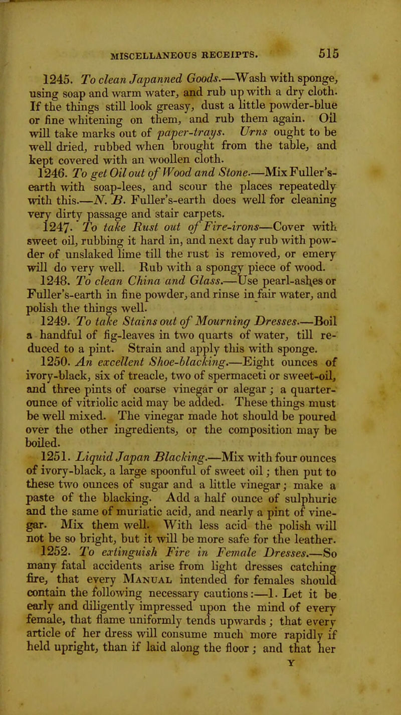 1245. To clean Japanned Goods.—Wash with sponge, using soap and warm water, and rub up with a dry cloth. If the things still look greasy, dust a little powder-blue or fine whitening on them, and rub them again. Oil will take marks out of paper-trays. Urns ought to be well dried, rubbed when brought from the table, and kept covered with an woollen cloth. 1246. To get Oil otit of Wood and Stone—Mix Fuller’s- earth with soap-lees, and scour the places repeatedly with this.—N. B. Fuller’s-earth does well for cleaning very dirty passage and stair carpets. 1247- To take Rust out of Fire-irons—Cover with sweet oil, rubbing it hard in, and next day rub with pow- der of unslaked lime till the rust is removed, or emery will do very well. Rub with a spongy piece of wood. 1248. To clean China and Glass.—Use pearl-asfies or Fuller’s-earth in fine powder, and rinse in fair water, and polish the things well. 1249. To take Stains out of Mourning Dresses—Boil a handful of fig-leaves in two quarts of water, till re- duced to a pint. Strain and apply this with sponge. 1250. An excellent Shoe-blacking.—Eight ounces of ivory-black, six of treacle, two of spermaceti or sweet-oil, and three pints of coarse vinegar or alegar ; a quarter- ounce of vitriolic acid may be added. These things must be well mixed. The vinegar made hot should be poured over the other ingredients, or the composition may be boiled. 1251. Liquid Japan Blacking.—Mix with four ounces of ivory-black, a large spoonful of sweet oil; then put to these two ounces of sugar and a little vinegar; make a paste of the blacking. Add a half ounce of sulphuric and the same of muriatic acid, and nearly a pint of vine- gar. Mix them well. With less acid the polish will not be so bright, but it will be more safe for the leather. 1252. To extinguish Fire in Female Dresses.—So many fatal accidents arise from light dresses catching fire, that every Manual intended for females should contain the following necessary cautions:—1. Let it be early and diligently impressed upon the mind of every female, that flame uniformly tends upwards ; that every article of her dress will consume much more rapidly if held upright, than if laid along the floor; and that 'her Y