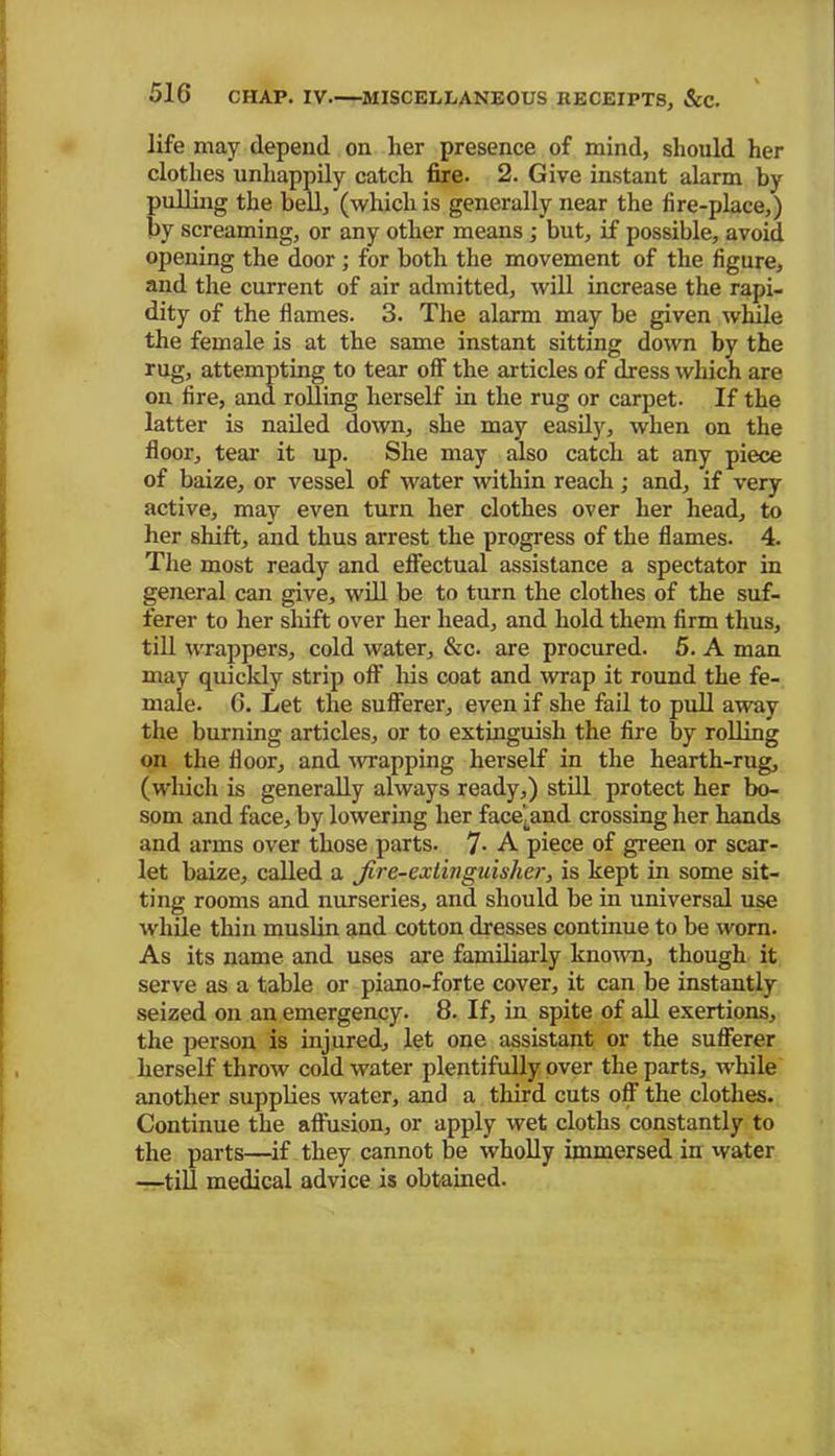 life may depend on her presence of mind, should her clothes unhappily catch fire. 2. Give instant alarm by pulling the bell, (which is generally near the fire-place,) by screaming, or any other means ; but, if possible, avoid opening the door; for both the movement of the figure, and the current of air admitted, will increase the rapi- dity of the flames. 3. The alarm may be given while the female is at the same instant sitting down by the rug, attempting to tear off the articles of dress which are on fire, and rolling herself in the rug or carpet. If the latter is nailed down, she may easily, when on the floor, tear it up. She may also catch at any piece of baize, or vessel of water within reach ; and, if very active, may even turn her clothes over her head, to her shift, and thus arrest the progress of the flames. 4. The most ready and effectual assistance a spectator in general can give, will be to turn the clothes of the suf- ferer to her shift over her head, and hold them firm thus, till wrappers, cold water, &c. are procured. 5. A man may quickly strip off his coat and wrap it round the fe- male. 6. Let the sufferer, even if she fail to pull away the burning articles, or to extinguish the fire by rolling on the floor, and wrapping herself in the hearth-rug, (which is generally always ready,) still protect her bo- som and face, by lowering her facekmd crossing her hands and arms over those parts. 7- A piece of green or scar- let baize, called a fire-extuiguisher, is kept in some sit- ting rooms and nurseries, and should be in universal use while thin muslin and cotton dresses continue to be worn. As its name and uses are familiarly known, though it serve as a table or piano-forte cover, it can be instantly seized on an emergency. 8. If, in spite of all exertions, the person is injured, let one assistant or the sufferer herself throw cold water plentifully over the parts, while another supplies water, and a third cuts off the clothes. Continue the affusion, or apply wet cloths constantly to the parts—if they cannot be wholly immersed in water —till medical advice is obtained.