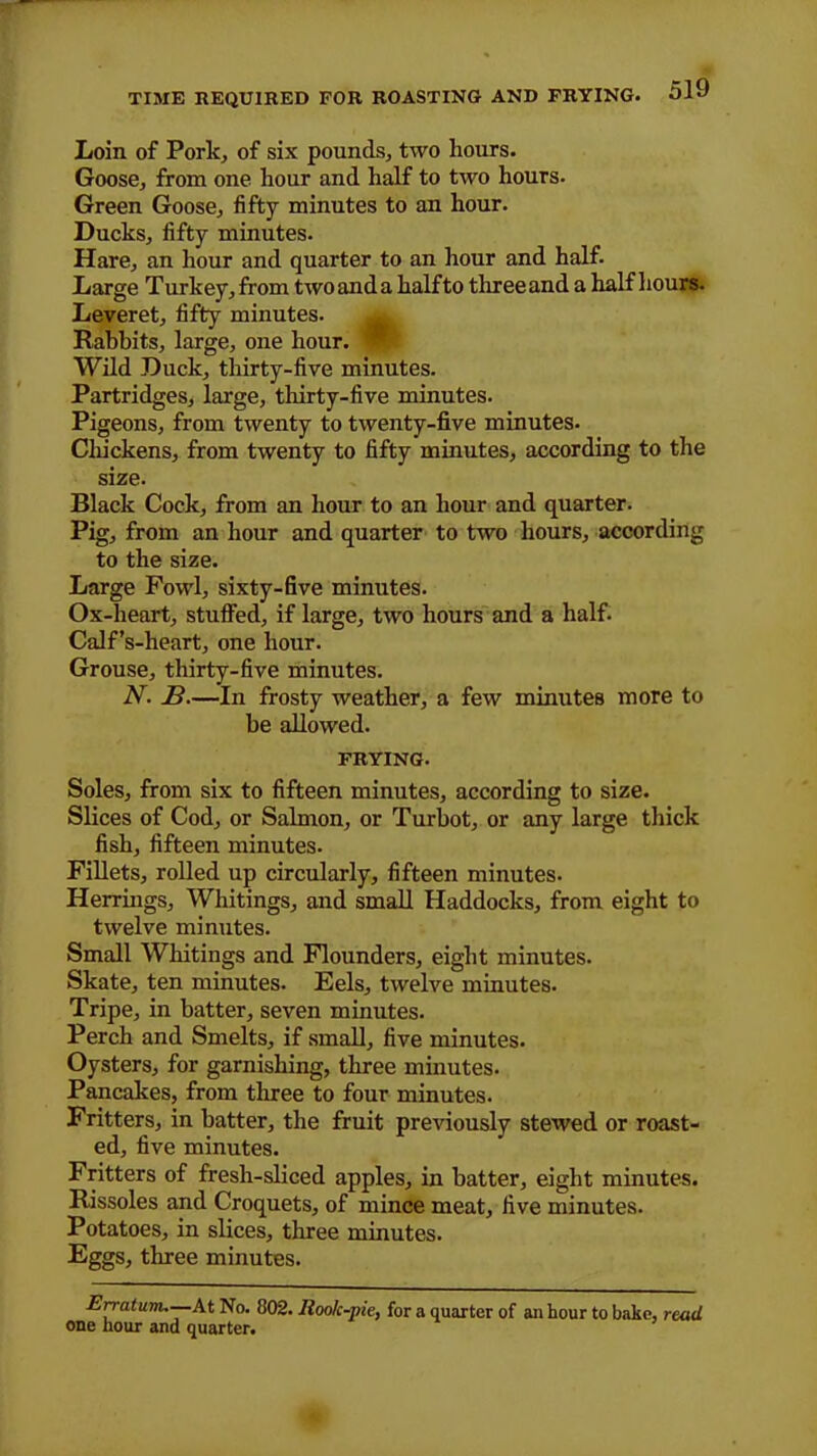 TIME REQUIRED FOR ROASTING AND FRYING. Loin of Pork, of six pounds, two hours. Goose, from one hour and half to two hours. Green Goose, fifty minutes to an hour. Ducks, fifty minutes. Hare, an hour and quarter to an hour and half. Large Turkey, from two and a half to three and a half hours. Leveret, fifty minutes. Rabbits, large, one hour. | Wild Duck, thirty-five minutes. Partridges, large, thirty-five minutes. Pigeons, from twenty to twenty-five minutes- Chickens, from twenty to fifty minutes, according to the size. Black Cock, from an hour to an hour and quarter. Pig, from an hour and quarter to two hours, according to the size. Large Fowl, sixty-five minutes. Ox-lieart, stuffed, if large, two hours and a half. Calf’s-heart, one hour. Grouse, thirty-five minutes. N. 13.—In frosty weather, a few minutes more to be allowed. FRYING. Soles, from six to fifteen minutes, according to size. Slices of Cod, or Salmon, or Turbot, or any large thick fish, fifteen minutes. Fillets, rolled up circularly, fifteen minutes. Herrings, Whitings, and small Haddocks, from eight to twelve minutes. Small Whitings and Flounders, eight minutes. Skate, ten minutes. Eels, twelve minutes. Tripe, in batter, seven minutes. Perch and Smelts, if small, five minutes. Oysters, for garnishing, three minutes. Pancakes, from three to four minutes. Fritters, in batter, the fruit previously stewed or roast- ed, five minutes. Fritters of fresh-sliced apples, in batter, eight minutes. Rissoles and Croquets, of mince meat, five minutes. Potatoes, in slices, three minutes. Eggs, three minutes. Erratum.—.At No. 802. Rook-pie, for a quarter of an hour to bake, read one hour and quarter.