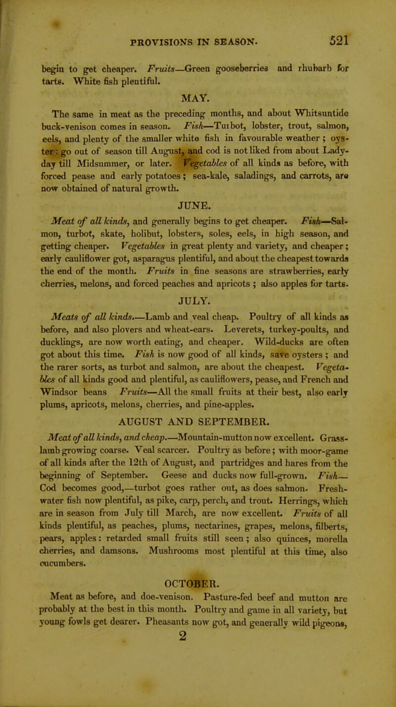 begin to get cheaper. Fruits—Green gooseberries and rhubarb for tarts. White fish plentiful. MAY. The same in meat as the preceding months, and about Whitsuntide buck-venison comes in season. Fisk—Tuibot, lobster, trout, salmon, eels, and plenty of the smaller white fish in favourable weather ; oys- ter', go out of season till August, and cod is not liked from about Lady- day till Midsummer, or later. ' l*egetablcs of all kinds as before, with forced pease and early potatoes; sea-kale, saladings, and carrots, are now obtained of natural growth. JUNE. Meat of all kinds, and generally begins to get cheaper. Fisk—Sal- mon, turbot, skate, holibut, lobsters, soles, eels, in high season, and getting cheaper. Vegetables in great plenty and variety, and cheaper; early cauliflower got, asparagus plentiful, and about the cheapest towards the end of the month. Fruits in fine seasons are strawberries, early cherries, melons, and forced peaches and apricots ; also apples for tarts. JULY. Meats of all kinds.—Lamb and veal cheap. Poultry of all kinds as before, and also plovers and wheat-ears. Leverets, turkey-poults, and ducklings, are now worth eating, and cheaper. Wild-ducks are often got about this time. Fisk is now good of all kinds, save oysters ; and the rarer sorts, as turbot and salmon, are about the cheapest. Vegeta- bles of all kinds good and plentiful, as cauliflowers, pease, and French and Windsor beans Fruits—All the small fruits at their best, also early plums, apricots, melons, cherries, and pine-apples. AUGUST AND SEPTEMBER. Meat of all kinds, and cheap.—Mountain-mutton now excellent. Grass- lamb growing coarse. Veal scarcer. Poultry as before; with moor-game of all kinds after the 12th of August, and partridges and hares from the beginning of September. Geese and ducks now full-grown. Fisk Cod becomes good,—turbot goes rather out, as does salmon. Fresh- water fish now plentiful, as pike, carp, perch, and trout. Herrings, which are in season from July till March, are now excellent. Fruits of all kinds plentiful, as peaches, plums, nectarines, grapes, melons, filberts, pears, apples: retarded small fruits still seen; also quinces, morella cherries, and damsons. Mushrooms most plentiful at this time, also cucumbers. OCTOBER. Meat as before, and doe-venison. Pasture-fed beef and mutton are probably at the best in this month. Poultry and game in all variety, but young fowls get dearer. Pheasants now got, and generally wild pigeons, 2