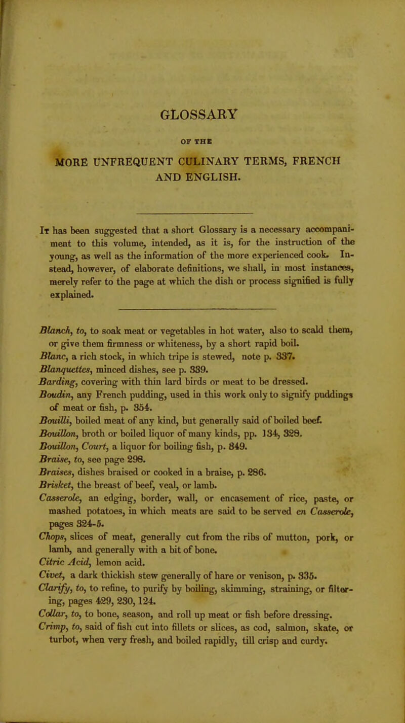 GLOSSARY OF THE MORE UNFREQUENT CULINARY TERMS, FRENCH AND ENGLISH. It has been suggested that a short Glossary is a necessary accompani- ment to this volume, intended, as it is, for the instruction of the young, as well as the information of the more experienced cook. In- stead, however, of elaborate definitions, we shall, in most instances, merely refer to the page at which the dish or process signified is fully explained. Blanch, to, to soak meat or vegetables in hot water, also to scald them, or give them firmness or whiteness, by a short rapid boil. Blanc, a rich stock, in which tripe is stewed, note p. 337. Blanquettes, minced dishes, see p. 339. Barding, covering with thin lard birds or meat to be dressed. Boudin, any French pudding, used in this work only to signify puddings of meat or fish, p. 354. Bimilli, boiled meat of any kind, but generally said of boiled beef. Bouillon, broth or boiled liquor of many kinds, pp. 134, 328. Bouillon, Court, a liquor for boiling fish, p. 849. Braise, to, see page 298. Braises, dishes braised or cooked in a braise, p. 286. Brisket, the breast of beef, veal, or lamb. Casserole, an edging, border, wall, or encasement of rice, paste, or mashed potatoes, in which meats are said to be served en Casserole, pages 324-5. Chops, slices of meat, generally cut from the ribs of mutton, pork, or lamb, and generally with a bit of bone. Citric Acid, lemon acid. Civet, a dark thickisli stew generally of hare or venison, p. 335. Clarify, to, to refine, to purify by boiling, skimming, straining, or filter- ing, pages 429, 230,124. Collar, to, to bone, season, and roll up meat or fish before dressing. Crimp, to, said of fish cut into fillets or slices, as cod, salmon, skate, or turbot, when very fresh, and boiled rapidly, till crisp and curdy.