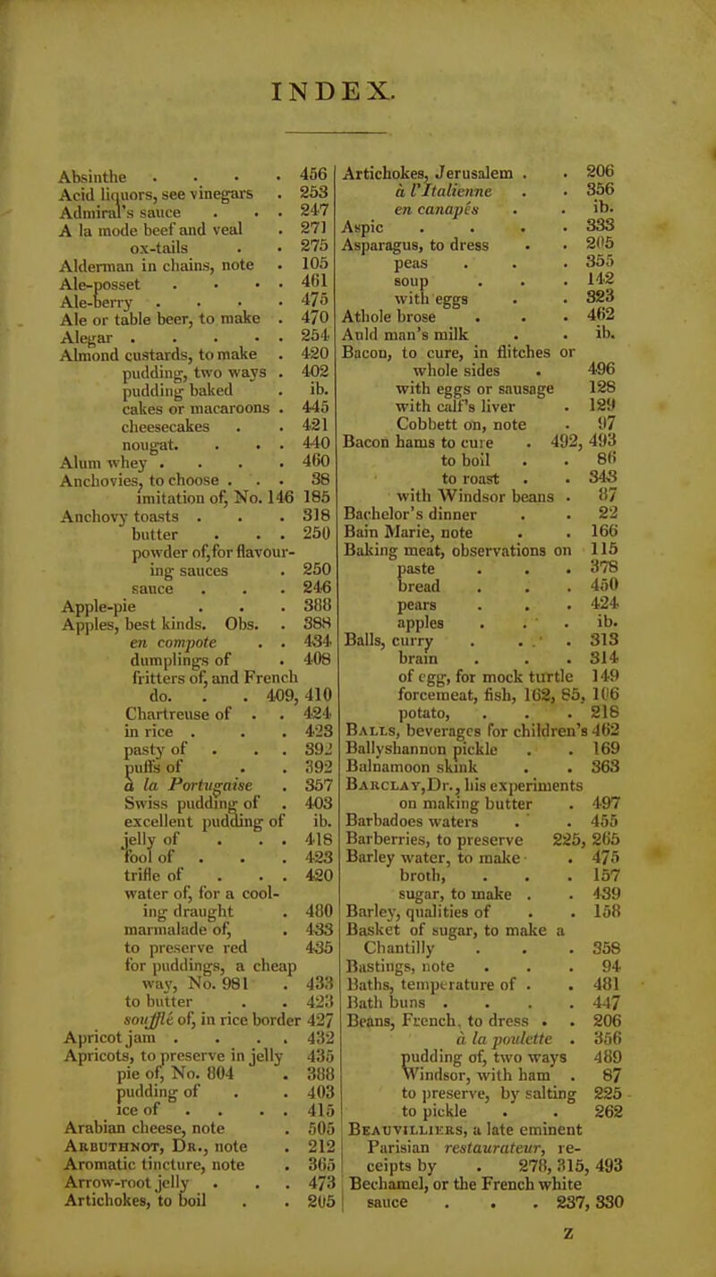 INDEX. Absinthe .... 456 Acid liquors, see-vinegars . 253 Admiral’s sauce . . . 247 A la mode beef and veal . 271 ox-tails . • 275 Alderman in chains, note . 105 Ale-posset . • • • 461 Ale-berry . . • .475 Ale or table beer, to make . 470 Alegar 254 Almond custards, to make . 420 pudding, two ways . 402 pudding baked . ib. cakes or macaroons . 445 cheesecakes . .421 nougat. . . . 440 Alum whey .... 460 Anchovies, to choose ... 38 imitation of, No. 146 185 Anchovy- toasts . . .318 butter . . . 250 powder of,for flavour- ing sauces . 250 sauce . . . 246 Apple-pie . . . 3118 Apples, best kinds. Obs. . 388 en compote . . 434 dumplings of . 408 fritters of, and French do. . . 409, 410 Chartreuse of . . 424 in rice . . . 423 pasty of . 392 puffs of . . 392 a la Portugaise . 357 Swiss pudding of . 403 excellent pudding of ib. jelly of . . . 418 'fool of . . 423 trifle of . . 420 water of, for a cool- ing draught . 480 marmalade of, . 433 to preserve red 435 for puddings, a cheap way, No. 981 . 433 to butter . . 423 sonjjle of, in rice border 427 Apricot jam . . . 432 Apricots, to preserve in jelly 435 pie of, No. 804 . 388 pudding of . . 403 ice of . . . 415 Arabian cheese, note . 505 Arbuthnot, Dr., note . 212 Aromatic tincture, note . 365 Arrow-root jelly . . . 473 Artichokes, to boil . . 205 Artichokes, Jerusalem . • 206 a Vltalienne . • 356 en canapes . . ib. Aspic .... 333 Asparagus, to dress • • 205 peas . . . 355 soup . . . 142 with eggs . . 323 Atliole brose . . • 462 Anld man’s milk . . ib. Bacon, to cure, in flitches or whole sides . 496 with eggs or sausage 12S with calf’s liver . 129 Cobbett on, note • 97 Bacon hams to cure . 492, 493 to boil . . 86 to roast . • 343 with Windsor beans . 87 Bachelor’s dinner . . 22 Bain Marie, note . . 166 Baking meat, observations on 115 paste . . . 378 bread . . . 450 pears . . . 424 apples . i ' . ib. Balls, curry . . . ‘ 313 brain . . .314 of egg, for mock turtle 149 forcemeat, fish, 162, 85, 106 potato, . . .218 Balls, beverages for children’s 462 Ballyshannon pickle . .169 Balnamoon skink . . 363 Barclay,Dr., his experiments on making butter . 497 Barbadoes waters . . 455 Barberries, to preserve 225, 265 Barley water, to make . 475 broth, . . . 157 sugar, to make . . 439 Barley, qualities of . . 158 Basket of sugar, to make a Chantilly . . . 358 Bastings, note ... 94 Baths, temperature of . . 481 Bath buns . . . . 447 Beans, French, to dress . . 206 a la poulette . 356 pudding of, two ways 489 Windsor, with ham . 87 to preserve, by salting 225 to pickle . . 262 Beauvillikrs, a late eminent Parisian restaurateur, re- ceipts by . 278,315, 493 Bechamel, or the French white sauce . . . 237,330 Z