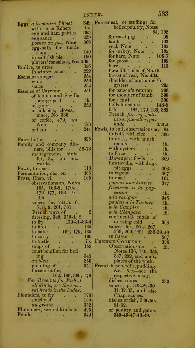 Eggs, a la niaitre d'hotel with sauce Robert egg and ham patties egg sauce pochesaujus, Note egg-balls for turtle soup in salt fish pie plovers’ for salads, No. 239 Endive, to dress • 336 in winter salads . 222 Eschalot vinegar . 254 wine . • 256 sauce 234 Essence of Cayenne . 251 of lemon and Seville orange peel . ib. of ginger . . 252 of allspice, cloves, mace, No- 330 of coffee, 479, and Note . . 478 of ham . . 244 Fairy butter . . 325 Family and company din- ners, bills for . 58-73 management, hints for, 34, and on- wards. Fawn, to roast . 113 Fermentation, obs. on . 465 Fish, Chap. vi. . 165 observations on, Notes 165, 168-9, 170-1, 172, 177, 183, 191, 195 sauces for, 244-5, 6, 7,8,9, 201,331 French ways of . 2 dressing, 349, 350-1, 2 to fry . 179-81-83-4 to broil , . 185 to bake 162, 179, 185 to curry . . 188 to turtle . . ib. soups of . . 159 court bouillon for boil- ing . . 349 au bleu . . 350 pudding of . 351 forcemeat for, 162, 186,369, 173 For Receipts for Fish of all kinds, see the seve- ral heads in the Index. Flounders, to fry . . 179 souchy of . . 1891 au gratin . 352 Flummery, several kinds of 425 Fondu . . 349 533 Forcemeat, or stuffings for boiled poultry, Notes 85, 102 for roast pig . 98 lamb . . , 103 veal, Note . 102 for turkey, Note . 105 for hare, Note . 106-7 for goose . . 109 hare . . . 113 for a fillet ofbee£No.l8. breast of veal, No. 434. shoulder of mutton with oysters . 295 for parson’s venison 298 for shoulder of Iamb 300 for a fowl . . 306 balls for soups . 148-9 fish 162, 179,186,369 French farces, godi- veau, quenelles, pa- nade . . 353-4 Fowls, to boil, observations on 84 to boil, with rice . 306 to dress, with mush- rooms . . ib. with oysters . ib. to force . . ib. Davenport fowls . 309 howtowdie, with drap- pit eggs . . 366 to ragout . . 307 to roast . . 104 poulets aux huitres 347 fricassee a la pay- sanne . . ib. a la ravigole . 346 poulets a la Tar tare ib. a la Campire . ib. a la Chingara . ib. continental mode of dressing cold . 308 sauces for, Nos. 267, 268, 269, 282 238-39-40 to fatten . 507 French Cookery . 326 Observations on . ib. Notes 136, 149, 355, 337, 292, and many places of the work. French beans, rolls, pudding, &c. &c.—see the respective heads, dishes, soups . 333 sauces, p. 328-29-30- 31-32-33, and also Chap, sauces, dishes of fish, 349-50- 51-52. of poultry and game, 345-46-47-48-49. INDEX. 349 ib. 393 239 366 149 190