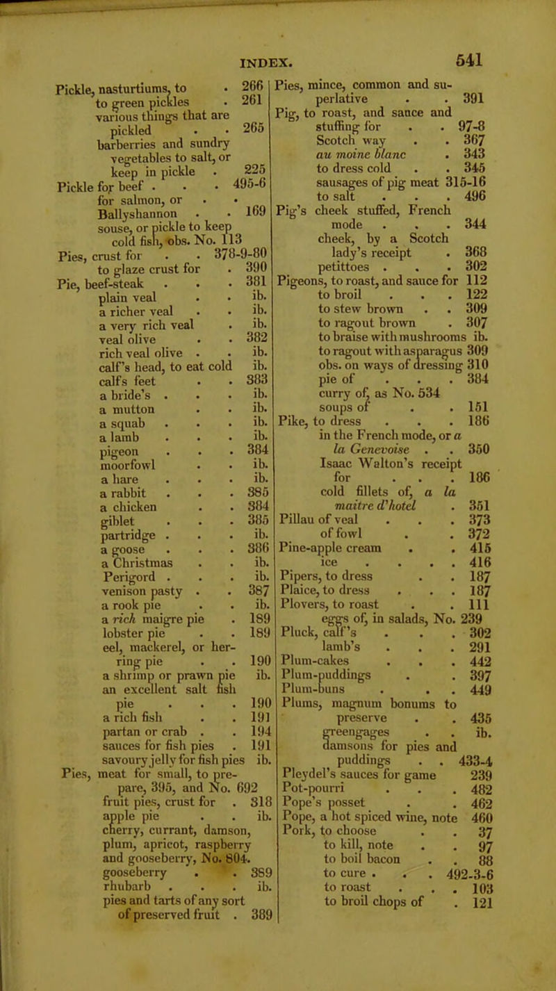 Pickle, nasturtiums, to to green pickles various tilings that are pickled barberries and sundry vegetables to salt, or keep in pickle 2f)fi 261 265 225 495-6 169 Pickle foy beef for salmon, or Ballyskannon souse, or pickle to keep cold fish,-obs. No. 113 Pies, crust for . . 378-9-80 to glaze crust for Pie, beef-steak plain veal a richer veal a very rich veal veal olive rich veal olive . calf’s head, to eat cold calfs feet a bride’s a mutton a squab a lamb pigeon moorfovvl a hare a rabbit a chicken giblet partridge a goose a Christmas Perigord . venison pasty a rook pie a rich maigre pie lobster pie eel, mackerel, or her- ring pie a shrimp or prawn pie an excellent salt nsh pie a rich fish partan or crab . sauces for fish pies . savoury jelly for fish pies ib. Pies, meat for small, to pre- pare, 395, and No. 692 fruit pies, crust for . SI 8 apple pie . . ib. cherry, currant, damson, plum, apricot, raspberry and gooseberry, No. 804. gooseberry . . 8S9 rhubarb . . . ib. pies and tarts of any sort of preserved fruit . 389 390 381 ib. ib. ib. 382 ib. ib. 383 ib. ib. ib. ib. 384 ib. ib. S85 384 385 ib. 386 ib. ib. 387 ib. 189 189 190 ib. 190 191 194 191 Pies, mince, common and su- perlative . . 391 Pig, to roast, and sauce and stuffing lor . . 97-8 Scotch way . . 367 aw moine blanc . 343 to dress cold . . 345 sausages of pig meat 315-16 to salt . . . 496 Pig’s cheek stuffed, French mode . . . 344 cheek, by a Scotch lady’s receipt . 368 petittoes . . . 302 Pigeons, to roast, and sauce for 112 to broil . . .122 to stew brown . . 309 to ragout brown . 307 to braise with mushrooms ib. to ragout with asparagus 309 obs. on ways of dressing 310 pie of 384 curry of as No. 534 soups of . .151 Pike, to dress . . .186 in the French mode, or a la Genevoise . . 350 Isaac Walton’s receipt for ... 186 cold fillets of, a la maitre d'hotel . 351 Pillau of veal . . . 373 of fowl . . 372 Pine-apple cream . . 415 ice . . . 416 Pipers, to dress . . 187 Plaice, to dress . . .187 Plovers, to roast . .111 eggs o(j in salads, No. 239 Pluck, calf’s . . . 302 lamb’s . . .291 Plum-cakes . . . 442 Plum-puddings . . 397 Plum-buns . . . 449 Plums, magnum bonums to preserve . . 435 greengages . . ib. damsons for pies and puddings . . 433-4 Plcydel’s sauces for game 239 Pot-pourri . . . 482 Pope’s posset . . 462 Pope, a hot spiced wine, note 460 Pork, to choose . . 37 to kill, note . . 97 to boil bacon . . 88 to cure . . . 492-3-6 to roast . 103 to broil chops of . 121