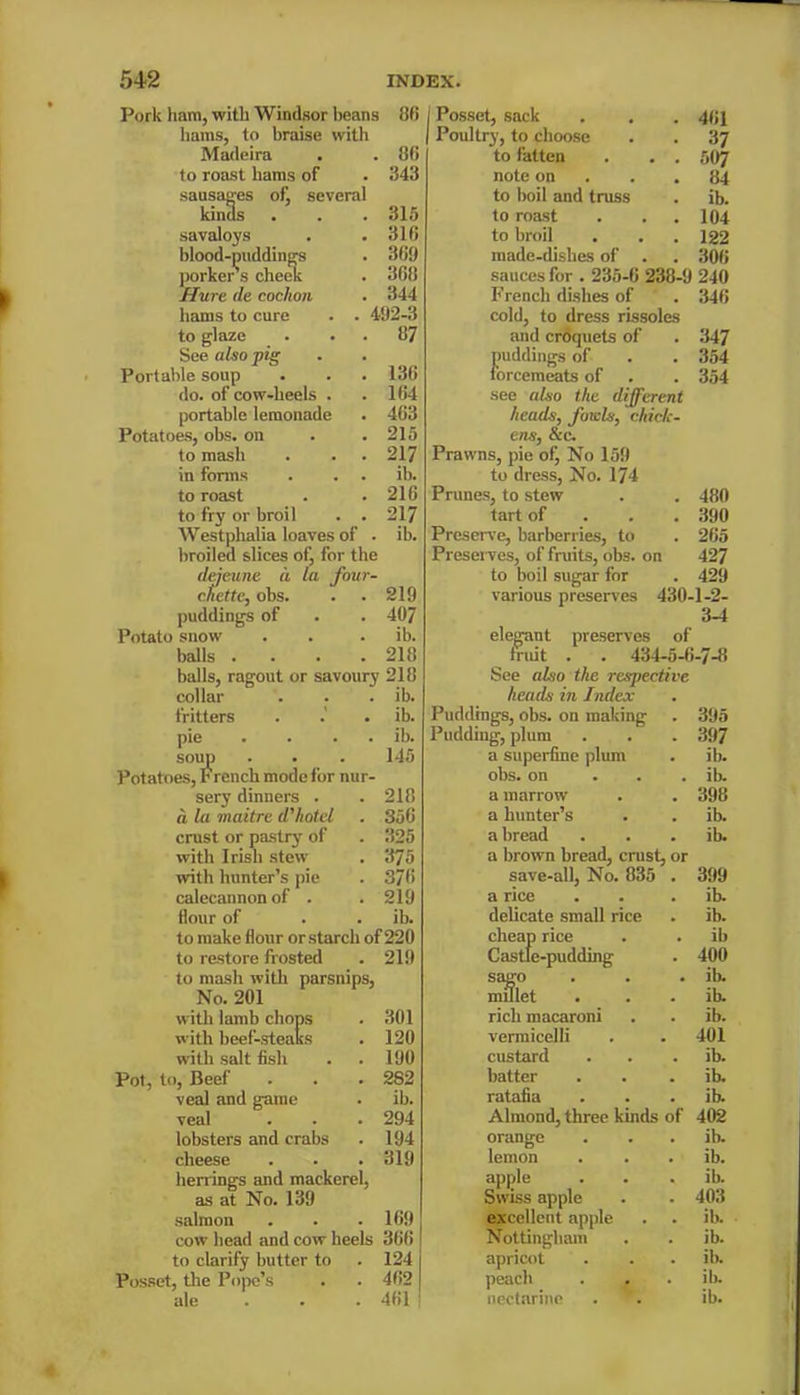 Pork ham, with Windsor beans 86 hams, to braise with Madeira . . 86 to roast hams of . 343 sausages of, several kinds . . . 315 savaloys . .316 blood-puddings . 369 porkers cheek . 368 Hure tie cochon . 344 hams to cure . . 492-3 to glaze . . . 87 See also pig Portable soup . . . 136 do. of cow-heels . .164 portable lemonade . 463 Potatoes, obs. on . .215 to mash . . . 217 in forms . . . ib. to roast . . 216 to fry or broil . . 217 Westphalia loaves of . ib. broiled slices otj for the dejeune a la four- cfictte, obs. . . 219 puddings of . . 407 Potato snow . . . ib. balls .... 218 balls, ragout or savoury 218 collar . . . ib. fritters . .' . ib. pie . . . ib. soup . . . 145 Potatoes, French mode for nur- sery dinners . . 218 d la maitre d'hotel . 356 crust or pastry of . 325 with Irish stew . 375 with hunter’s pie . 376 calecannonof . . 219 Hour of . . ib. to make flour or starch of 220 to restore frosted . 219 to mash with parsnips, No. 201 with lamb chops . 301 with beef-steaks . 120 with salt fish . . 190 Pot, to, Beef . . . 282 veal and game . ib. veal . . . 294 lobsters and crabs . 194 cheese . . .319 herrings and mackerel, as at No. 139 salmon . . . 169 cow head and cow heels 366 to clarify butter to . 124 Posset, the Pope’s . . 462 ale 461 Posset, sack . . . 461 Poultry, to choose . . 37 to fatten . . . 507 note on . .84 to boil and truss . ib. to roast . . .104 to broil . . . 122 made-dishes of . . 306 sauces for . 235-6 238-9 240 French dishes of . 346 cold, to dress rissoles and croquets of . 347 puddings of . . 354 forcemeats of . . 354 see also the different heads, folds, chick- ens, See. Prawns, pie of, No 159 to dress, No. 174 Prunes, to stew . . 480 tart of 390 Preserve, barberries, to . 265 Preserves, of fruits, obs. on 427 to boil sugar for . 429 various preserves 430-1-2- 3-4 elegant preserves of fruit . . 434-5-6-7-8 See also the respective heads in Index Puddings, obs. on making . 395 Pudding, plum . . . 397 a superfine plum . ib. obs. on ib. a marrow . . 398 a hunter’s . . ib. a bread . . . ib. a brown bread, crust, or save-all, No. 835 . 399 a rice . . . ib. delicate small rice . ib. cheap rice . . ib Castle-pudding . 400 sago . . . ib millet . . . ib. rich macaroni . . ib. vermicelli . . 401 custard . . . ib. batter . . . ib. ratafia . . . ib Almond, three kinds of 402 orange . . . ib lemon . . . ib. apple . . . ib Swiss apple . . 403 excellent apple . . ib. Nottingham . . ib. apricot . . . ib peach . . . ib. nectarine . . ib.