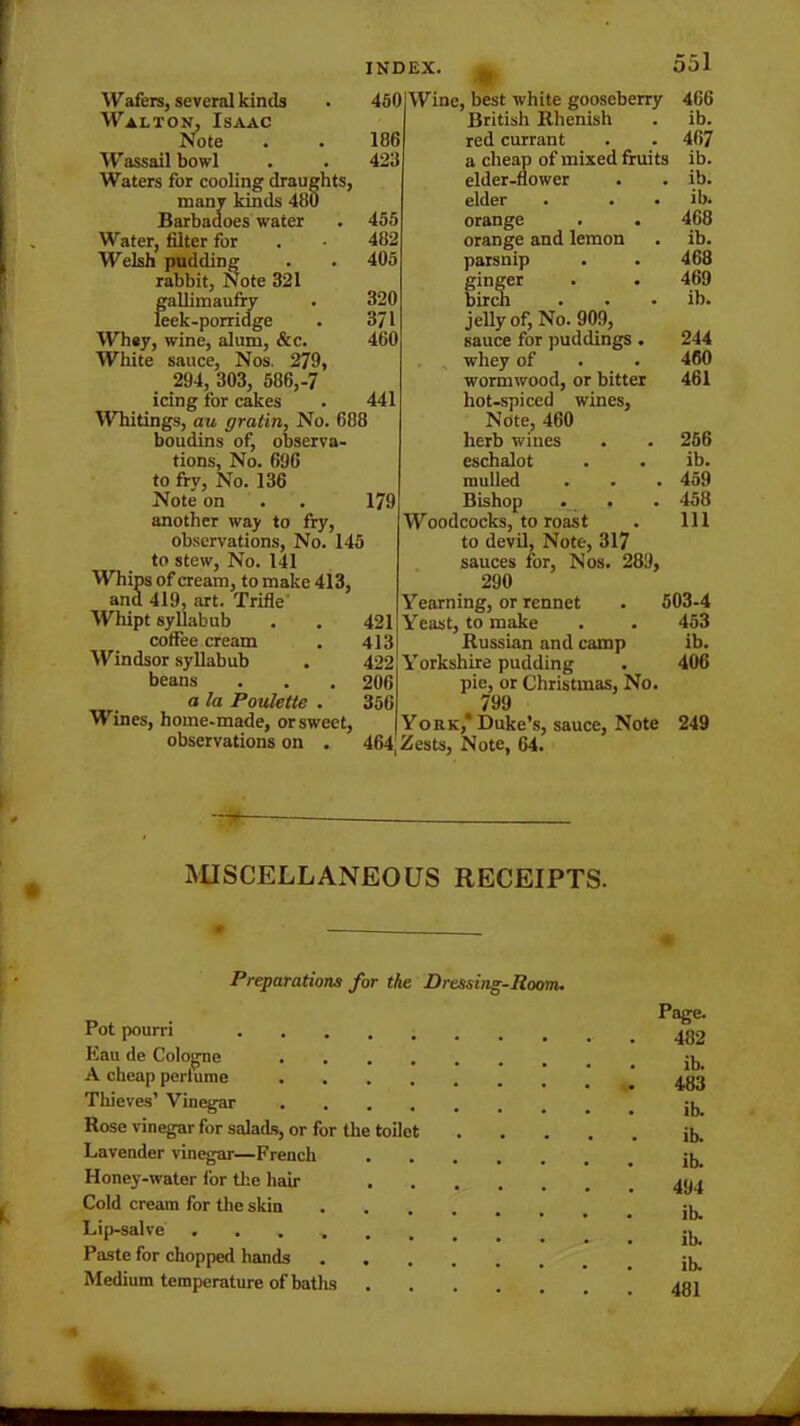 186 423 455 482 405 320 371 460 441 Wafers, several kinds . 450 Walton, Isaac Note Wassail bowl Waters for cooling draughts, many kinds 480 Barbadoes water Water, filter for Welsh pudding rabbit, Note 321 gallimaufry leek-porridge Whey, wine, alum, &c. White sauce, Nos. 279, 294, 303, 586,-7 icing for cakes Whitings, au gratin, No. 688 boudins of, observa- tions, No. 696 to fry, No. 136 Note on . . 179 another way to fry, observations, No. 145 to stew, No. 141 Whips of cream, to make 413, and 419, art. Trifle Whipt syllabub . . 421 coffee cream . 413 Windsor syllabub . 422 beans . . .206 a la Poulette . 356 Wines, home-made, or sweet, observations on . 464 551 Wine, best white gooseberry 466 British llhenish . ib. red currant . . 467 a cheap of mixed fruits ib. elder-flower . . ib. elder . . . ib. orange . . 468 orange and lemon . ib. parsnip . . 468 ginger . . 469 birch . . • ib. jelly of, No. 909, sauce for puddings . 244 whey of . . 460 wormwood, or bitter 461 hot-spiced wines. Note, 460 herb wines eschalot mulled Bishop . Woodcocks, to roast to devil, Note, 317 sauces for, Nos. 289, 290 Yearning, or rennet Yeast, to make Russian and camp Yorkshire pudding pie, or Christmas, No. 4 799 York,* Duke’s, sauce, Note Zests, Note, 64. 256 ib. 459 458 111 503-4 453 ib. 406 249 MISCELLANEOUS RECEIPTS. Preparations for the Dressing-Room. Pot pourri Page. 482 Kau de Cologne A cheap pertume 483 Thieves’ Vinegar .... • • • ib. Rose vinegar for salads, or for the toilet • • • ib. Lavender vinegar—French • • . ib. Honey-water for the hair 494 Cold cream for the skin Lip-salve .... Paste for chopped hands . . * • . ib. Medium temperature of baths .... • . . 481