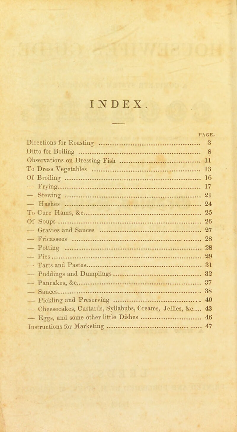 1 INDEX. PAGE. Directions for Roasting 3 Ditto for Boiling 8 Observations on Dressing Fish 11 To Dress Vegetables 13 Of Broiling 16 — Frying 17 — Sternng 21 — Hashes 24 To Cure Hams, &c 25 Of Soups 26 — Gravies and Sauces 27 — Fricassees 28 — Potting 28 — Pies 29 — Tarts and Pastes 31 — Puddings and Dumplings 32 —' Pancakes, &c 37 — Sauces 38 — Pickling and Preserving 40 — Cheesecakes, Custards, Syllabubs, Creams, Jellies, &c.... 43 — Kggs, and some other little Dishes 46 Instructions for Marketing 47