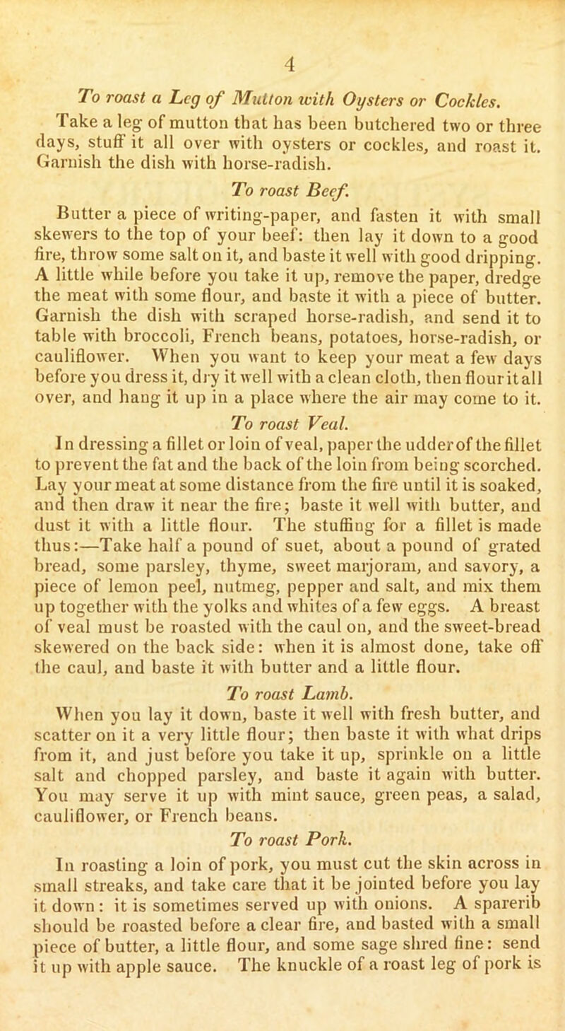 To roast a Leg of Mutton with Oysters or Cockles. Take a leg of mutton that has been butchered two or three days, stuff it all over with oysters or cockles, and roast it. (Jaruish the dish with horse-radish. To roast Beef Butter a piece of writing-paper, and fasten it with small skewers to the top of your beef: then lay it down to a good fire, throw some salt on it, and baste it well with good dripping. A little while before you take it up, remove the paper, dredge the meat with some flour, and baste it with a piece of butter. Garnish the dish with scraped horse-radish, and send it to table with broccoli, French beans, potatoes, horse-radish, or cauliflower. When you want to keep your meat a few days before you dress it, dry it well with a clean cloth, then flouritall over, and haug it up in a place where the air may come to it. To roast Veal. In dressing a fillet or loin of veal, paper the udderof the fillet to prevent the. fat and the back of the loin from being scorched. Lay your meat at some distance from the fire until it is soaked, and then draw it near the fire; baste it well with butter, and dust it with a little flour. The stuffing for a fillet is made thus:—Take half a pound of suet, about a pound of grated bread, some parsley, thyme, sweet marjoram, and savory, a piece of lemon peel, nutmeg, pepper and salt, and mix them up together with the yolks and whites of a few eggs. A breast of veal must be roasted with the caul on, and the sweet-bread skewered on the back side: when it is almost done, take oft' the caul, and baste it with butter and a little flour. To roast Lamb. When you lay it down, baste it well with fresh butter, and scatter on it a very little flour; then baste it with what drips from it, and just before you take it up, sprinkle on a little salt and chopped parsley, and baste it again with butter. You may serve it up with mint sauce, green peas, a salad, cauliflower, or French beans. To roast Pork. In roasting a loin of pork, you must cut the skin across in small streaks, and take care that it be jointed before you lay it down : it is sometimes served up with onions. A sparerib should be roasted before a clear fire, and basted with a small piece of butter, a little flour, and some sage shred fine: send it up with apple sauce. The knuckle of a roast leg of pork is