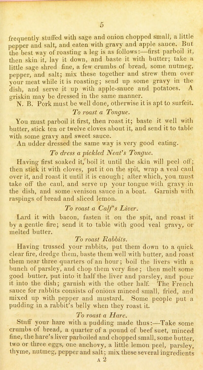 frequently stuffed with sage and onion chopped small, a little pepper and salt, and eaten with gravy and apple sauce. But the best way of roasting a leg is as follows:—6rst parboil it, then skin it, lay it down, and baste it with butter; take a little sage shred fine, a few' crumbs of bread, some nutmeg, pepper, and salt; mix these together and strew them over your meat while it is roasting; send up some gravy in the dish, and serve it up with apple-sauce and potatoes. A griskin may be dressed in the same manner. N. B. Pork must be well done, otherwise it is apt to surfeit. To roast a Tongue. You must parboil it first, then roast it; baste it well with butter, stick ten or twelve cloves about it, and send it to table with some gravy and sweet sauce. An udder dressed the same way is very good eating. To dress a pickled Neat’s Tongue. Having first soaked it,'boil it until the skin will peel off'; then stick it with cloves, put it on the spit, wrap a veal caul over it, and roast it until it is enough; after which, you must take oft’ the caul, and serve up your tongue with gravy in the dish, and some venison sauce in a boat. Garnish with raspings of bread and sliced lemon. To roast a Calf’s Liver. l.ard it with bacon, fasten it on the spit, and roast it by a gentle fire; send it to table with good veal gravy, or melted butter. To roast Rabbits. Having trussed your rabbits, put them down to a quick clear fire, dredge them, baste them well with butter, and roast them near three quarters of an hour; boil the livers with a bunch of parsley, and chop them very fine; then melt some good butter, put into it half the liver and parsley, and pour it into the dish; garnish with the other half. The French sauce for rabbits consists of onions minced small, fried, and mixed up with pepper and mustard. Some people put a pudding in a rabbiFs belly when they roast it. To roast a Hare. Stuff your hare with a pudding made thus:—Take some crumbs of bread, a quarter of a pound of beef suet, minced fine, the hare's liver parboiled and chopped small, some butter, two or three eggs, one anchovy, a little lemon peel, parsley, thyme, nutmeg, pepper and salt; mix these several ingredients A 2