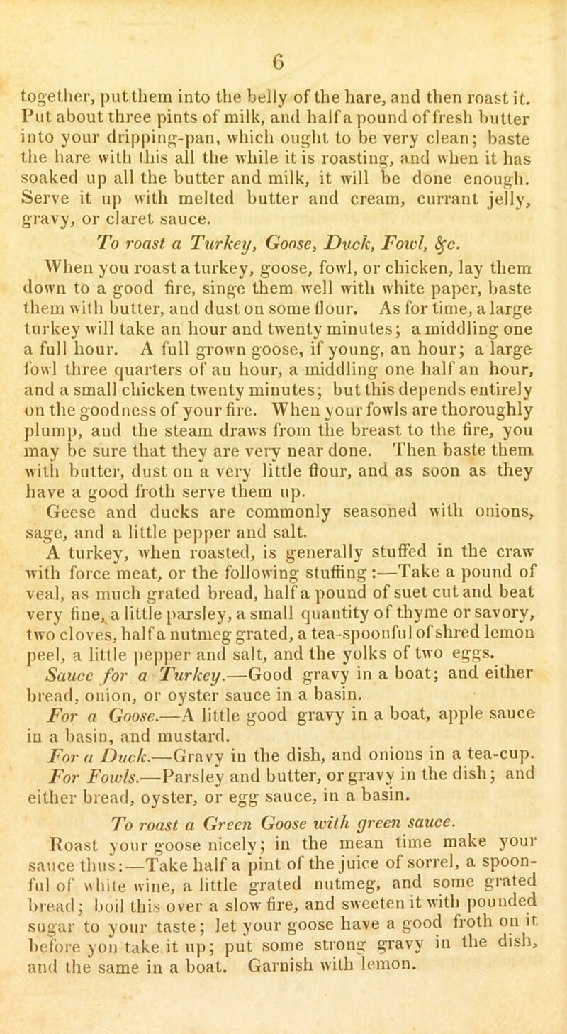 togetlier, put them into the belly of the hare, and then roast it. Put about three pints of milk, and half a pound of fresh butter into your dripping-pan, which ought to be very clean; baste the hare with this all the while it is roasting, and when it has soaked up all the butter and milk, it will be done enough. Serve it up with melted butter and cream, currant jelly, gravy, or claret sauce. To roast, a Turkey, Goose, Duck, Fowl, ^c. When you roast a turkey, goose, fowl, or chicken, lay them down to a good fire, singe them well with white paper, baste them with butter, and dust on some Hour. As for time, a large turkey will take an hour and twenty minutes; a middling one a full hour. A full grown goose, if young, an hour; a large fowl three quarters of an hour, a middling one half an hour, and a small chicken twenty minutes; but this depends entirely on the goodness of your fire. When your fowls are thoroughly plump, and the steam draws from the breast to the fire, you may be sure that they are very near done. Then baste them with butter, dust on a very little fiour, and as soon as they have a good froth serve them up. Geese and ducks are commonly seasoned with onions, sage, and a little pepper and salt. A turkey, when roasted, is generally stuffed in the craw with force meat, or the following stuffing:—Take a pound of veal, as much grated bread, half a pound of suet cut and beat very fine, a little parsley, a small quantity of thyme or savory, two cloves, half a nutmeg grated, a tea-spoonful of shred lemon peel, a little pepper and salt, and the yolks of two eggs. Sauce for a Turkey.—Good gravy in a boat; and either bread, onion, or oyster sauce in a basin. For a Goose.—A little good gravy in a boat, apple sauce in a basin, and mustard. For a Duck.—Gravy in the dish, and onions in a tea-cup. For Fowls.—Parsley and butter, or gravy in the dish; and either bread, oyster, or egg sauce, in a basin. To roast a Green Goose with green sauce. Poast your goose nicely; in the mean time make your sauce thus:—Take half a pint of the juice of sorrel, a spoon- ful of while wine, a little grated nutmeg, and some grated bread; boil this over a slow fire, and sweeten it with pounded sugar to your taste; let your goose have a good froth on it before yon take it up; put some strong gravy in the dish, and the same in a boat. Garnish with lemon.