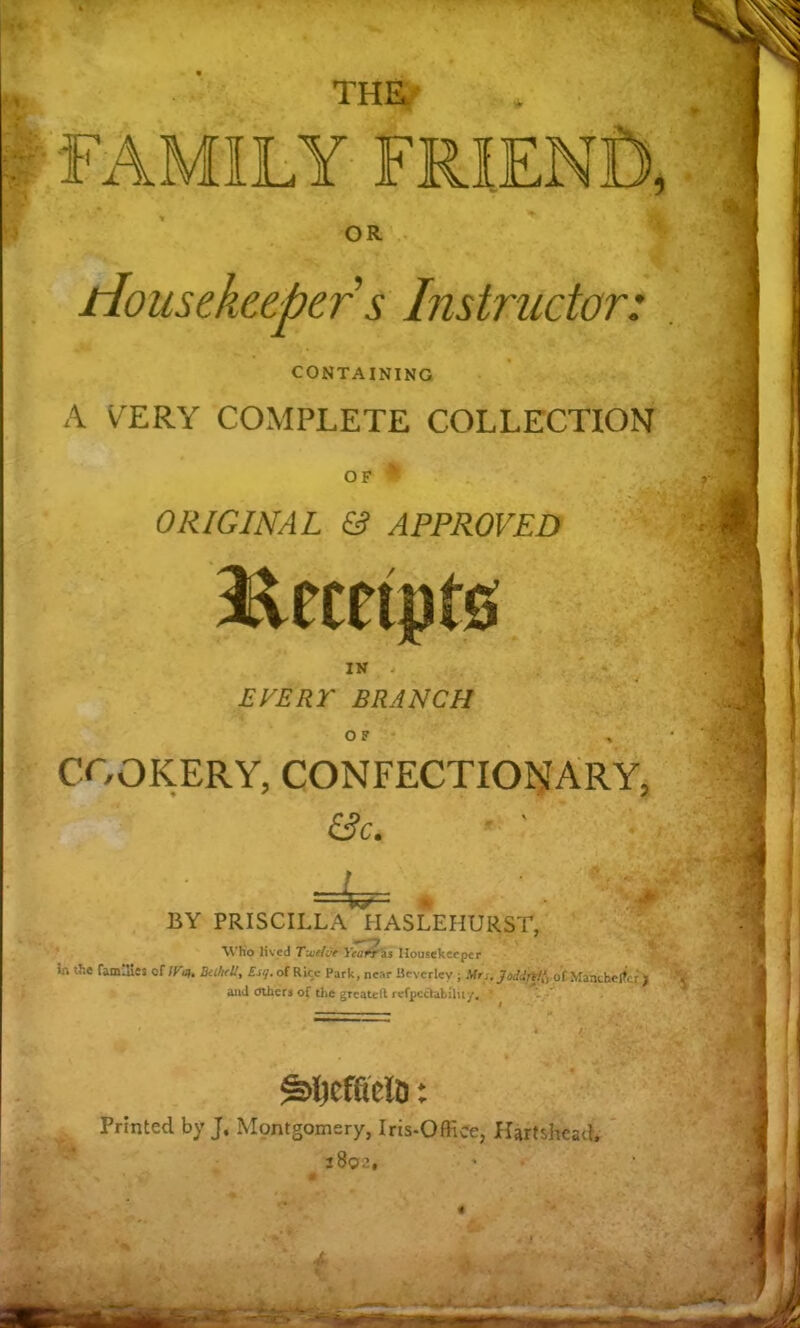 THa^ ‘» OR Housekeeper s Instructor: CONTAINING A VERY COMPLETE COLLECTION OF ORIGINAL & APPROVED EVERr BRANCH O P COOKERY, CONFECTIONARY, &c. BY PRISCILLA HASLEHURST, -i*--■ «» \Vho lived T'xelOe Yearr'zs Housekeeper in tJie fam.Ues of IVof Rice Park, near Beverley ; Mr,, of Mauthc^er ) and Others of the greatctl fefpe^afcilu/, . ' Printed by J. Montgomery, Irts-OHice, Hartshcad. i9q.\