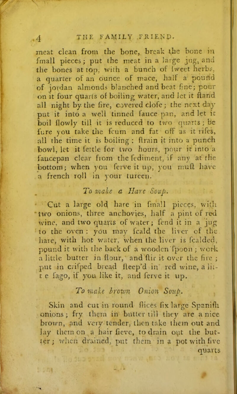 meat clean from the bone, break the bone in fmall pieces; put the meat in a large jug, and tile bones at top, with a bunch of Iweet herbs, a quarter of an ounce of mace, halt a poutid of Jordan almonds blanched and beat fine; pour on it four quarts of boiling water, and let it ftand all night by-the fire, covered clofe ; the next day put it into a well tinned (auce pan, and let it boil tlowly till it is reduced to two quarts ; be fure you take the feum and fat off as it rifes, all the time it is boiling : flrain it into a punch bowl, let it fettle for two hours, pour it into a faucepan clear from the fediment, if any at the bottom; when you ferve it up, you mutl Iiave a french roll in your tureen. i To make a Hare Soup. I • Cut a large old liate in finall pieces, with two onions, three anchovies, half a pint of red wine, and two quarts of water; fend it in a jug to the oven : you may fcald the liver of the hare, with hot water, when the liver is fcalded, pound it with tlie back of a wooclcnTpoon ; 'irork a little butter in flour,' and flir it over the fire ; pjut in crifped bread fleep’d in’ red wine, a lit- t c fago, if y'ou like it, and ferve it up. To make Irozun Onion Soup. % Skin and cut in round dices fix large Spanifli onions ; fry (hem in butter till they are a nice brown, and very tender, then take them out and lay tiicm on a hair fievc, to drain o\tt the but- ter; when drained, put them in a pot with five quarts