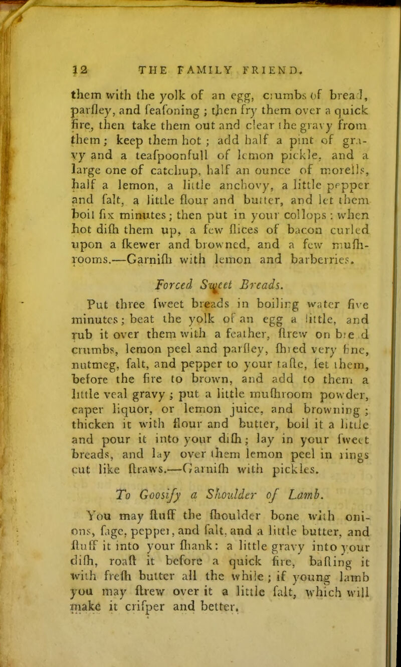 them with the yolk of an egg, ciumbsof brea l, pavfley, and feafoning ; tjien fry them over a quick fire, then take them out and dear the gravy from them; keep them hot ; add half a pint of gra- vy and a teafpoonfull of lemon pickle, and a large one of catchup, half an ounce of morells, half a lemon, a little anchovy, a little pepper and fait, a little flour and butter, and let them boil fix minutes; then put in your collops ; when hot difli them up, a few flices of bacon curled upon a fkewer and browned, and a few mufh- rooms.—Garnifli with lemon and barberries. Forced Sxj^cet Breads. Put three fweet breads in boiling water five minutes; beat the yolk of an egg a little, and rub it over them with a feather, drew on bie d crumbs, lemon peel and parfley, fhied very fine, nutmeg, fait, and pepper to your taftc, fet them, before the fire to brown, and add to them a little veal gravy ; put a little muftiroom powder, caper liquor, or lemon juice, and browning ; thicken it with flour and butter, boil it a littJe and pour it into your diCh; lay in your fweet breads, and lay over them lemon peel in rings cut like draws.—Garnifh with pickles. To Goosify a Shoulder of Lamb. You may duff the fhoulder bone with oni- ons, fige, peppei, and fait, and a little butter, and duff it into your diank: a little gravy into your clifh, road it before a quick fire, hading it with frefh butter all the while ; if young lamb you may flrew over it a little fait, which will make it crifper and belter.