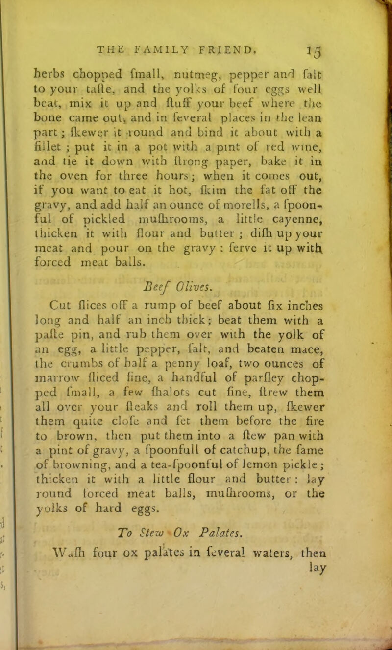 ^5 herbs chopped fmall, nutnieg, pepper and fait to your talle, and the yolks of four eggs well beat, mix it up Jind fluff your beef where tJic bone came out-, and in ieveral places in the lean part; fkewer it -round and bind it about with a fillet ; put it in a pot with a pint of red wine, and lie it down with llrong paper, bake it in the oven for three hours; when it comes out, if you want to eat it hot, flcim the fat off the gravy, and add half an ounce of rnorells, a fpoon- ful of pickled muQirooms, a little cayenne, thicken it with flour and butter; difli up your meat and pour on the gravy : ferve it up witff forced meat balls. Beef Olives. Cut flices off a rump of beef about fix inches long and half an inch thick; beat them with a paffe pin, and rub them over with the yolk of an egg, a little pepper, lalt, and beaten mace, the crumbs of half a penny loaf, two ounces of marrow fficed fine, a handful of parfley chop- ped fmall, a few flralots cut fine, flrew them all over your fleaks and roll them up, fkewer them quite clofc and fet them before the fire to brown, then put them into a flew pan with a pint of gravy, a fpoonfull of catchup, the fame of browning, and a tea-fpoonful of lemon pickle; thicken it with a little flour and butter: lay round torced meat balls, rnuQirooms, or the yolks of hard eggs. , To Stew Ox Palates. Wafli four ox palates in feveral waters, then lay