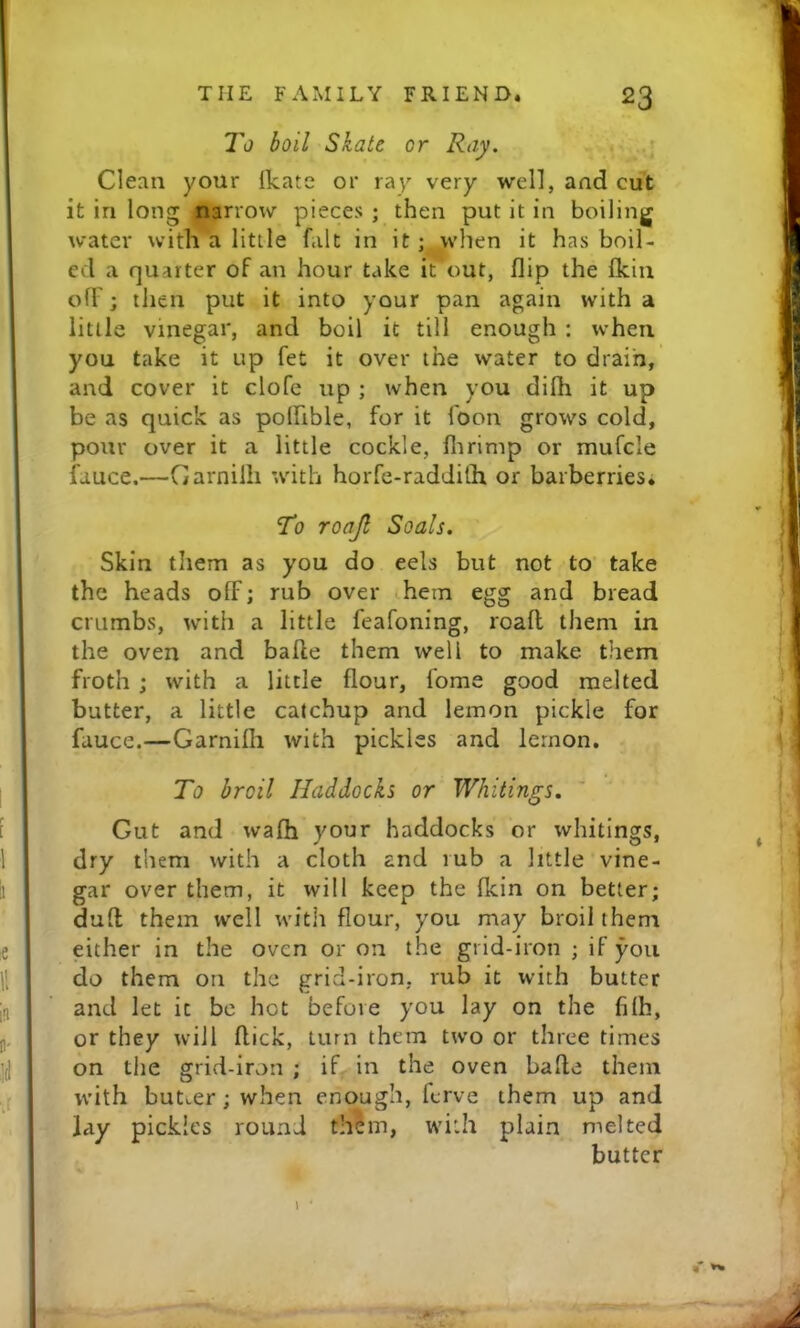 To boil Skate or Ray, Clean your ikate or ra^ very well, and cut it in long narrow pieces ; then put it in boiling water with a little fait in it; when it has boil- ed a quarter of an hour take it out, flip the fkin off; then put it into your pan again with a little vinegar, and boil it till enough ; when you take it up fet it over the water to drain, and cover it clofe up ; when you difh it up be as quick as polhble, for it foon grows cold, pour over it a little cockle, flirimp or mufcle fauce.—Garniih with horfe-radJith or barberries. To roajl Soals. Skin them as you do eels but not to take the heads olF; rub over hem egg and bread crumbs, with a little feafoning, roafl them in the oven and bafle them well to make them froth ; with a little flour, fome good melted butter, a little catchup and lemon pickle for fauce.—Garnifh with pickles and lemon. To broil Haddocks or Whitings, Gut and wafh your haddocks or whitings, dry them with a cloth and rub a little vine- gar over them, it will keep the fkin on better; dull them well with flour, you may broil them either in the oven or on the grid-iron ; if you do them on the grid-iron, rub it with butter and let it be hot before you lay on the filh, or they will flick, turn them two or three times on the grid-iron ; if in the oven bafle them with butter; when enough, ferve them up and Jay pickles round th?m, with plain melted butter % ^