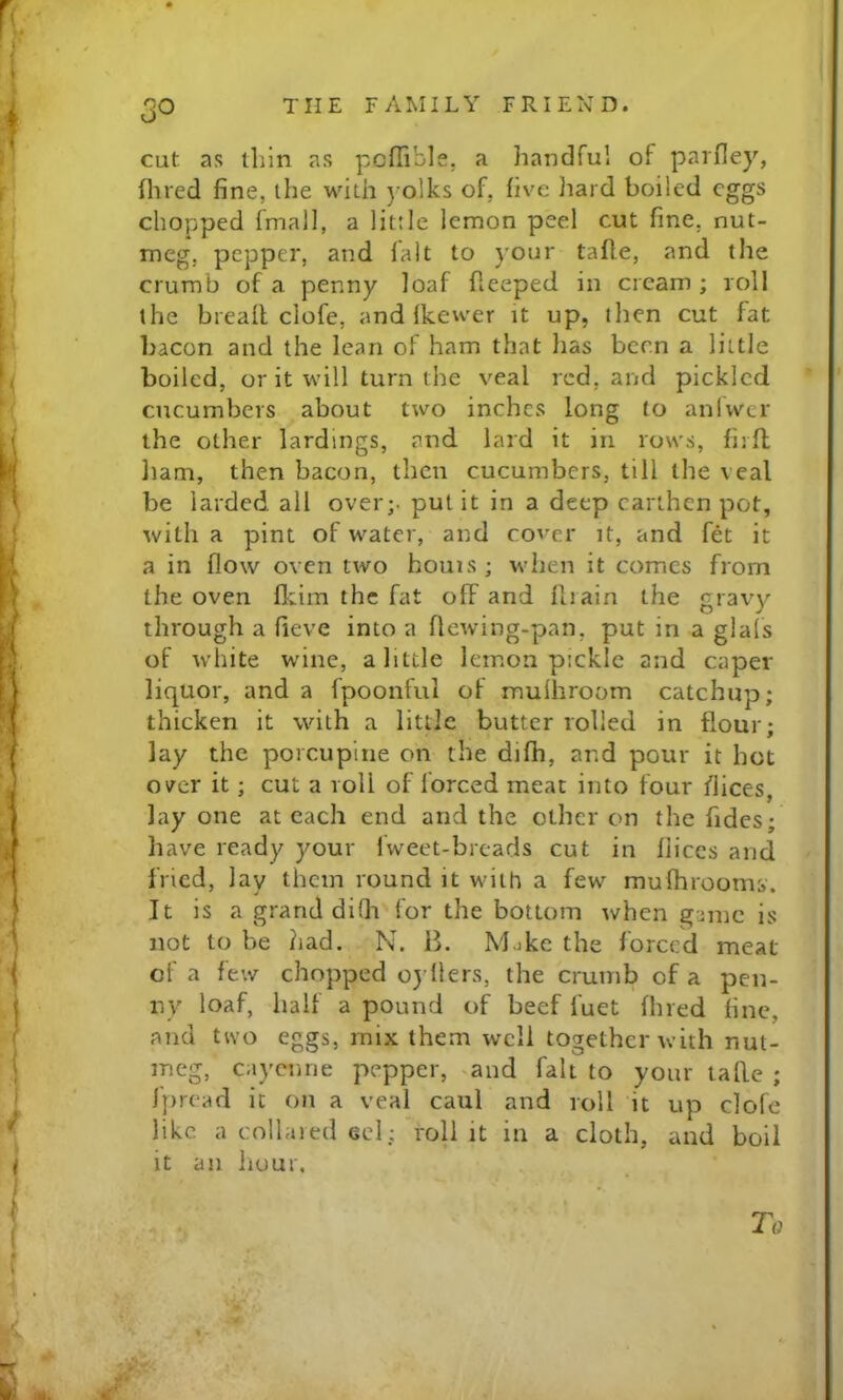 50 cut as thin as poflible, a handful of parfley, Hired fine, the with ) olks of, five hard boiled eggs chopped fmall, a little lemon peel cut fine, nut- meg, pepper, and lalt to your tafte, and the crumb of a penny loaf fleeped in cream ; roll the bread clofe, and Ikewer it up, then cut fat bacon and the lean of ham that lias been a little boiled, or it will turn the veal red, and pickled cucumbers about two inches long to aniwer the other lardings, and lard it in rows, fird ham, then bacon, then cucumbers, till the veal be larded all over;, pul it in a deep earthen pot, with a pint of water, and cover it, and fet it a in flow oven two houis; when it comes from the oven fltim the fat off and drain the gravy through a fieve into a flewing-pan, put in a glals of white wine, a little lemon pickle and caper liquor, and a fpoonful of mulhroom catchup; thicken it with a little butter rolled in flour; lay the porcupine on the difh, and pour it hot over it; cut a roll of forced meat into four dices, lay one at each end and the other on the fides; have ready your fweet-breads cut in dices and fried, lay them round it with a few muflirooms. It is a grand difh for the bottom when game is not to be had. N. 15. Mjke the forced meat of a few chopped o} llers, the crumb of a pen- ny loaf, half a pound of beef fuet Hired fine, and two eggs, mix them well together with nut- meg, cayenne pepper, and fait to your tafle ; fpread it on a veal caul and roll it up clofe like a collared eel; roll it in a cloth, and boil it an hour.