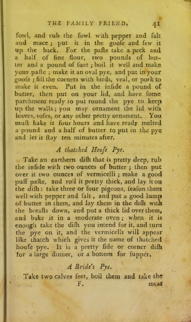 fowl, and rub the fowl with pepper and fait and mace j put it in the goofe and few it up the back. For the pafte take a peck and a half of line flour, two pounds of but- ter and a pound of fuet ; boil it well and make your pafte ; make it an oval pye, and put in your goofe j fill the corners with birds, veal, or pork to make it even. Put in the infide a pound of butter, then put on your lid, and have fome parchment ready to put round the pye to keep up the walls ; you may ornament the lid with leaves, rofes, or any other pretty ornament. You mull bake it four hours and have ready melted a pound and a half of butter to put in the pye and let it ftay ten minutes after. A thatched Houfe Pye* Take an earthern difli that is pretty deep, rub the infide with two ounces of butter ; then put over it two ounces of vermicelli j make a good puff pafte, and roll it pretty thick, and lay it on the difli: take three or four pigeons, feafon them well with pepper and fait , and put a good lump of butter in them, and lay them in the difli with the bieafts down, and put a thick lid over them, and bake it in a moderate oven; when it is enough take the difli you intend for it, and turn the pye on it, and the vermicelli will appear like thatch which gives it the name of thatched houfe pye. It is a pretty fide or corner difli for a large dinner, or a bottom for fupper, A Bride's Pye. Take two calves feet, boil them and take the F. meat