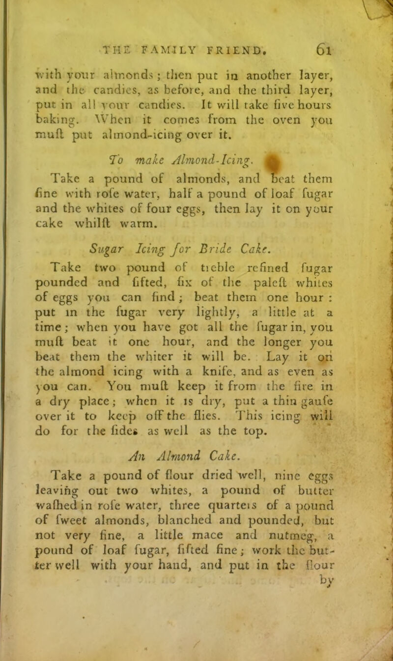 ’jvith your almonds; tlien pur ia another layer, and the candies, as before, and the third layer, put in all ^ our candies. It will take live hours baking. When it comes from the oven you mufl put almond-icing over it. Take a pound of almonds, and eat them fine with rofe water, half a pound of loaf fugar and the whites of four eggs, then lay it on your cake whilft warm. Take two pound of tichlc refined fugar pounded and fifted, fix of the paieft whites of eggs you can find; beat them one hour : put in the fugar very lightly, a little at a time; when you have got all the fugar in, you mufl beat it one hour, and the longer you beat them the whiter it will be. Lay it o.ri the almond icing with a knife, and as even as you can. You mufl keep it from the fire in a dry place; when it is dry, put a thin gaufe over it to keep off the flies. I’his icing will do for the fides as well as the top. Take a pound of flour dried well, nine eggs leaving out tw'o whites, a pound of butter wafhed in rofe water, three quarteis of a pound of fweet almonds, blanched and pounded, but not very fine, a little mace and nutmeg, a pound of loaf fugar, fifted fine; work the but- ter well with your hand, and put in the fiour 7o make Almond-Icinz- Sugar Icing for Bride Cake. An Almond Cake.