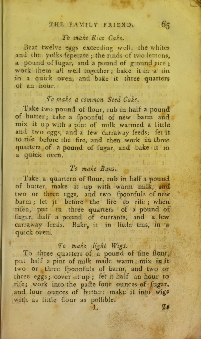 To make Rice Cake. Beat twelve eggs exceeding well, the whites and the yolks feperate ; the rinds of two lemons^ a pound of fugar, and a pound of grouud/ice ; work them a)l xvell together; bake it in-a tin in a quick oven, and bake it three quarters of an hour. To make a common Seed Cake. Take two pound of flour, rub in half a pound of butter; take a fpoonful of new barm and mix it up with a pint of milk wanned a little and two eggs, and a few Carraway feeds; fet it to rife before the fire, and then work in three quarters of a pound of fugar, and bake it m a quick oven. I To make Buns. Take a quartern of flour, rub in half a pound of butter, make it up with warm milk, ,atf3 two or three eggs, and two fpoonfuls of new batm; fet jt before the fire to rife ; when rifen, put in three quarters of a pound of fugar, half a pound of currants, and a few carraway feeds. Bake, it in little tins, in a quick oven. » ' ■ f To make li^ht Wigs. . To three quarters of a pound of fine flouiv put half a pint of milk made warm; mix in it two or three fpoonfuls of barm, and two or three eggs; cover-it up; fet it half an hour to rife; work into the pafte four ounces of ^ugar, and four ounces of butter; mah.p it into wigs with as little flour as poflible. J. JT#