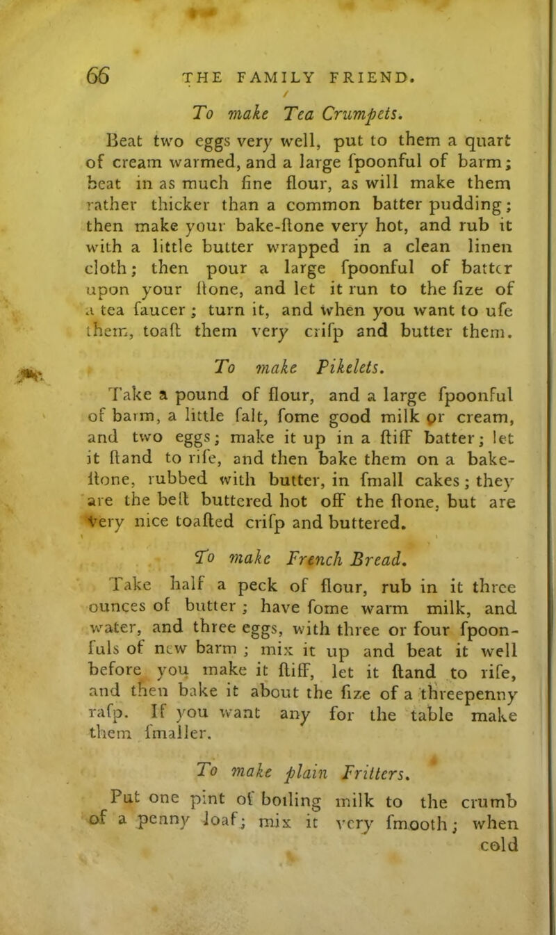 / To make Tea Crumpets. Beat two eggs very well, put to them a quart of cream warmed, and a large fpoonful of barm; beat in as much fine flour, as will make them rather thicker than a common batter pudding; then make your bake-hone very hot, and rub it with a little butter wrapped in a clean linen cloth; then pour a large fpoonful of batter upon your Hone, and let it run to the fize of a tea faucer ; turn it, and when you want to ufe them, toaft them very crifp and butter them. To make Pikelets. Take a pound of flour, and a large fpoonful of barm, a little fait, fome good milk pr cream, and two eggs; make it up in a ftilF batter; let it ftand to rile, and then bake them on a bake- Itone, rubbed with butter, in fmall cakes; they are the bell buttered hot off the flone, but are Very nice toafled crifp and buttered. \ I To make French Bread. Take half a peck of flour, rub in it three ounces of butter ; have fome warm milk, and water, and three eggs, with three or four fpoon- fuls of new barm ; mix it up and beat it well before you make it ftiff, let it ftand to rife, and then bake it about the fize of a threepenny rafp. If you want any for the Table make them fmailer. To make plain Fritters. Put one pint ot boiling milk to the crumb of a penny loaf; mix it very fmooth; when cold