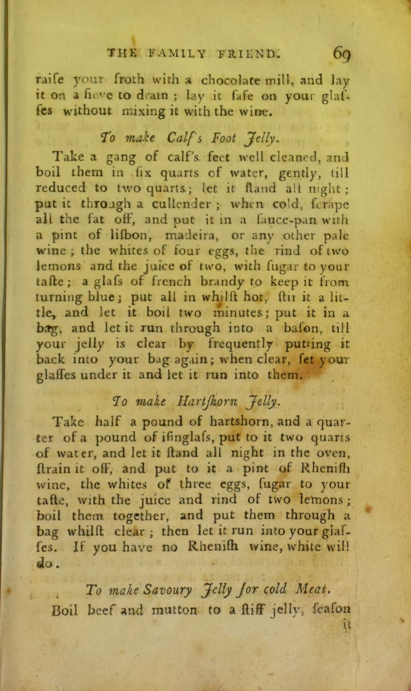 raife your froth with a chocolate mill, and lay it on a fieve to drain ; lay it fafe on your glaf- fcs without mixing it with the wine. To make Calf's Foot jfdly. Take a gang of calf's, feet well cleaned, and boil them in .fix quarts of water, gently, till reduced to two quarts; let it (land all night; put it through a cullender ; when cold, ferape all the fat oflF, and put it in a fauce-pan with a pint of lifbon, macleira, or any other pale wine ; the whites of four eggs, the rind of two lemons and the juice of two, with fugar to your tafte; a glafs of french brandy to keep it from turning blue; put all in wlnlft hot, ftir it a lit- tle, and let it boil two minutes; put it in a btfg, and let it run through into a bafon, till your jelly is clear by frequently putting it back into your bag again; when clear, fet your glalfes under it and let it run into them. Fo make Hartjhorn Jelly. Take half a pound of hartshorn, and a quar- ter of a pound of ifinglafs, put to it two quarts of water, and let it Hand all night in the oven, ftrain it olF, and put to it a pint of Rhenifh wine, the whites of three eggs, fugar to your tafte, with the juice and rind of two lernons; boil them together, and put them through a * bag whilft clear; then let it run into your giaf- fes. If you have no Rhenifh wine, white will do. To make Savoury Jelly Jor cold Meat. Boil beef and mutton to a ftiflp jelly, feafoii it