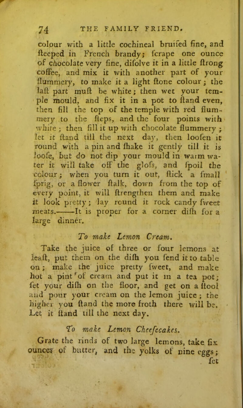 colour with a little cochineal bruifed fine, and fteeped in French brandy; fcrape one ounce of chocolate very fine, difolve it in a little ftrong coffee, and mix it with another part of your llummery, to make it a light ftone colour; the laft part muff be white; then wet your tem- ple mould, and fix it in a pot to Hand even, then fill the top of the temple with red flum- mery to the fteps, and the four points with' white ; then fill it up with chocolate flummery ; let it {land till the next day, then loofen it round with a pin and Ihake it gently till it is ioofe, but do not dip your mould in warm wa- ter it will take off the glofs, and Ipoii the odour; when you turn it out, flick a fmall Iprig, or a flower flalk, down from the top of every point, it will flrengthen them and make it look pretty; lay round it rock candy fweet meats. It is proper for a corner difli for a large dinner. To make Lemon Cream, Take the juice of three or four lemons at ieaft, put them on the difh you fend it to table on; make the juice pretty fweet, and make hot a pint'^of cream and put it in a tea pot; fet your difli on the floor, and get on a itool and pour your cream on the lemon juice ; the higher you ftand the more froth there will be. Let it ftand till the next day. To make Lemon Cheefecakn, Grate the rinds of two large lemons, take fix ounces of butter, and the yolks of nine eggs; . fet