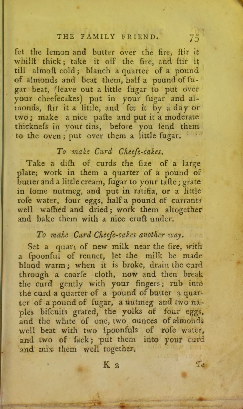 JO fet the lemon and butter over the fire, flir it whiifl; thick; take it ofF tlie fire, and flir it till almoft cold; blanch a quarter of a pound of almonds and beat them, half a pound of fu- gar beat, (leave out a little fugar to put over your cheefecakes) put in your fugar and al- monds, ftir it a little, and fet it by a day or two; make a nice pafte and put it a moderate thicknefs in your tins, before you fend them to the oven; put over them a little fugar. ‘ To make Curd Chtejc-cdkts^ Take a dilh of curds the fize of a large plate; work in them a quarter of a pound of butter and a little cream, fugar to your tafte; grate in lome nutmeg, and put in ratifia, or a little rofe water, four eggs, half a pound of currants' well walhed and dried; work them altogether and bake them with a nice cruft under. To make Curd Cheefe-caka another zvay. Set a quart of new milk near the fire, with a fpoonful of rennet, let the milk be made blood warm; when it is broke, drain the curd through a coarle cloth, now and then break the curd gently with your fingers; rub into the curd a quarter of a pound of butter a quai n- ter of a pound of fugar, a nutmeg and two na- ples bifeuits grated, the yolks of four eggs, and the white of one, two ounces of almonds well beat with two fpoonfuls of rofe water, and two of fack; put them into your curd and mix them well together. K s