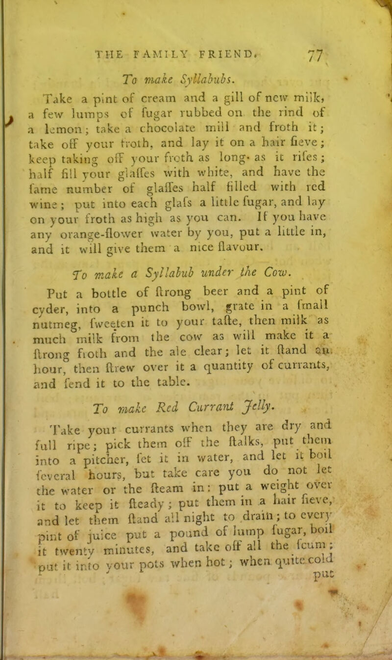 To make Syllabubs. Take a pint of cream and a gill of new miik, a few lumps of fugar rubbed on the rind of a lemon; take a chocolate mill and froth it; take off your troth, and lay it on a hair fieve; keep taking off your froth as long- as it rifes; half fill your glaffcs with white, and have the lame number of glaffes half filled with red wine ; put into each glafs a little fugar, and lay on your froth as high as you can. It you have any orange-flower water by you, put a little in, and it will give them a nice flavour. To make a Syllabub under the Cow. Put a bottle of ftrong beer and a pint of cyder, into a punch bowl, grate in a frnall nutmeg, fwceten it to your tafle, then milk as much milk from the cow as will make it a- flrong fioth and the ale clear; let it fland atu liour, then flrew over it a (]^uantity of cun ants, and fend it to the table. \ To make Red Currant Jelly. d'ake your currants w'hen they are dry and full ripe; pick them off the flalks, put them into a pitcher, let it in water, and let it boil fcvcral hours, but take care you do not let the water or the fleam in: put a weight over^ it to keen it fleady ; put them in a hair fieve,* and let them fland all night to drain; to every pint of iuice put a pound of Jump fugar, boi it twenty minutes, and take off all the feum ; put it into vour pots when hot; when quite cold - ” ^ put