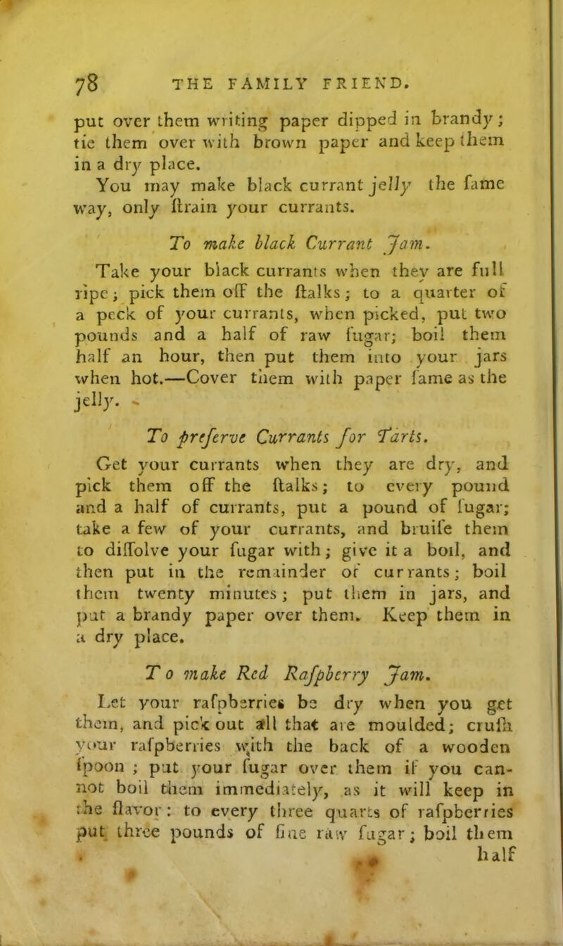 put over them writing paper dipped in brandy; tic them over with brown paper and keep them in a dry place. You may make black currant jeliy the fame way, only lhain your currants. To make black Currant Jam. , Take your black currants when they are full ripe; pick them off the ftalks; to a quarter of a peck of your currants, when picked, put two pounds and a half of raw fugar; boil them half an hour, then put them into your jars when hot.—Cover tliem with paper lame as the jelly. ^ To preferve Currants for Tarts. Get your currants when they are dry, and pick them off the ftalks; to every pound and a half of currants, put a pound of fugar; take a few of your currants, and bruife them to diffolve your fugar with; give it a boil, and then put ill the rcmiinder or currants; boil them twenty minutes; put them in jars, and j)ut a brandy paper over them. Keep them in a dry place. T 0 make Red Rafpberry Jam. I.et your rafpberries be dry when you get th cm, and pick out all that are moulded; crufti your rafpberries wjth the back of a wooden Ipoon ; put your fugar over them if you can- not boil tlieni immediately, as it will keep in :he flavor: to every lliree quarts of rafpberries puk three pounds of fine riuv fugar; boil them . I .