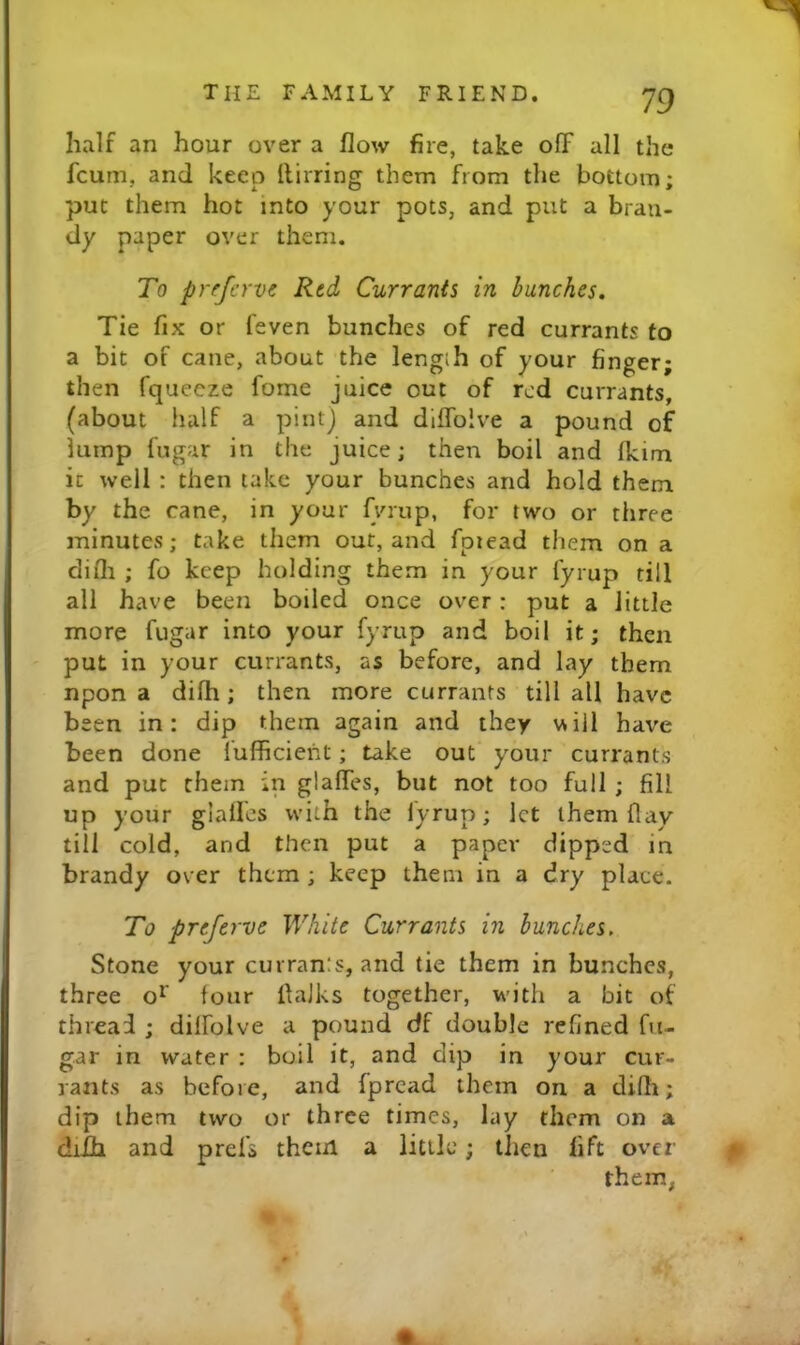 half an hour over a flow fire, take ofF all the fcum, and keep llirring them from the bottom; put them hot into your pots, and put a bran- dy paper over them. To prffcrve Red Currants in bunches. Tie fix or feven bunches of red currants to a bit of cane, about the length of your finger; then fquecze fome juice out of red currants, (about half a pint) and diffolve a pound of lump fugar in the juice; then boil and Ikim it well : then take your bunches and hold them by the cane, in your fviup, for two or three minutes; take them out, and fpiead them on a difli ; fo keep holding them in your fyrup till all have been boiled once over: put a little more fugar into your fyrup and boil it; then put in your currants, as before, and lay them npon a difh; then more currants till all have been in: dip them again and they vNiil have been done iulficieht; take out your currants and put them in glaffes, but not too full ; fill up your gialles with the lyrup; let them flay till cold, and then put a paper dipped in brandy over them ; keep them in a dry place. To preferve White Currants in hunches. Stone your curran:s, and tie them in bunches, three o*^ four flalks together, with a bit of thread ; dilfolve a pound df double refined fu- gar in water : boil it, and dip in your cur- rants as before, and fpread them on a difli; dip them two or three times, lay them on a diih and prel’s them a little; then lift over them,