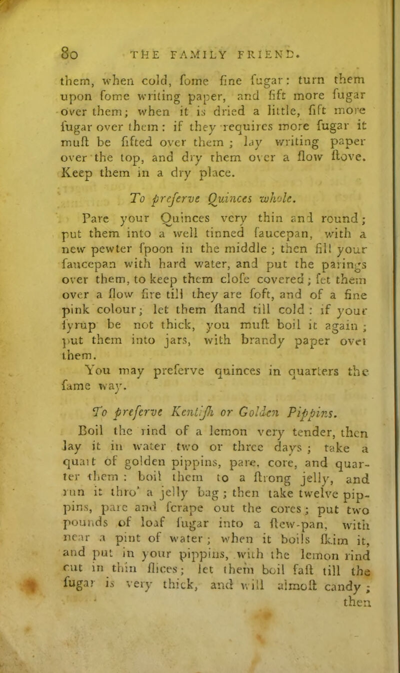 w 8o THE FAMILY FRIENE. them, when cold, fonie fine fngar: turn them upon fome writing paper, and fift more fugar -over them; when it is dried a little, fift more lugar over them : if they requires more fugar it mufl; be fifted over them ; lay v/riting paper over‘the top, and dry them over a flow Hove. Keep them in a dry place. To preferve Quinces whole. Pare your Oiiinces very thin and round; , put them into a well tinned faucepan, with a new pewter fpoon in the middle ; then fill your faucepan with hard water, and put the parings over them, to keep them clofe covered; fet them over a flow fire till they are foft, and of a fine pink colour; let them Hand till cold: if your fyrup' be not thick, you muft boil it again ; put them into jars, with brandy paper ovei them. You may preferve quinces in quarters the fame way. To preferve Kentijh or Golden Pippins. Boil the rind of a lemon very tender, then lay it in water two or three days ; take a quait of golden pippins, pare, core, and quar- ter them : boil them to a ftrong jelly, and run it thro’ a jelly bag ; then take twelve pip- pins, pare and ferape out the cores; put two pounds ,of loaf lugar into a flew-pan, with near a pint of water ; when it boils Ikim it, and put in your pippins, with the lemon rind cut in thin llices; let them boil faid till the ^ fugar is very thick, and will aimoH candy ; ' then