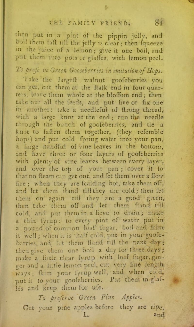 vs THE FAMILY TRIEXH. Bi turn put in a pint of (he pippin jelly, and bill ihein tafl; till the jelly is clear; then fqueeze m the juice of a ienion ; give it one boil, and put them into pots or glalles, with lemon peel. To pufc ve Green Gooseberries in imitation of Hops, Take the largcfl walnut goofeberries you can get, cut them at the ftalk end in four quar- ters, leave (hem whole at the bloflforn end; then tal.e out all the feeds, and put five or fix one in another: take a needleful of flrong thread, with a large knot at the end; run the needle llirough the bunch of goofeberries, and tie a knit to fallen them together, (they refemble < hops) and put cold fpring water into your pan, a large handful of vine leaves in the bottom, and have three or four layers of goofeberries with plenty of vine leaves between every layer^ ' and over the top of your pan ; cover it fo that no fleam can get out, and fet them over a flow*' fire ; when they are fcalding hot, take them off, ; and let them lland till they are cold; then fet ' them on again till they are a good green,- then take them off and let tliem fl.md till cold, and put them in a fieve to drain; make a thill fyrap: to every pint of water put in a pound of common loaf fngar, boil and flcim it well; when it is half cold, put in your goole- berries, and let them Hand till the next day; then give them one boil a day lor three days ; ma!cea iiitle dear fyrup with loaf fugar, gin- ger and a liitle lemon peel, cut very fine Jengili ways ; fkira )'our lyrup well, and when cold, put it to your gooleberries. Put them in glal- f fes and keep them for ule. To preferve Green Pine Apples. Get your pine apples before they are ripe, L. and