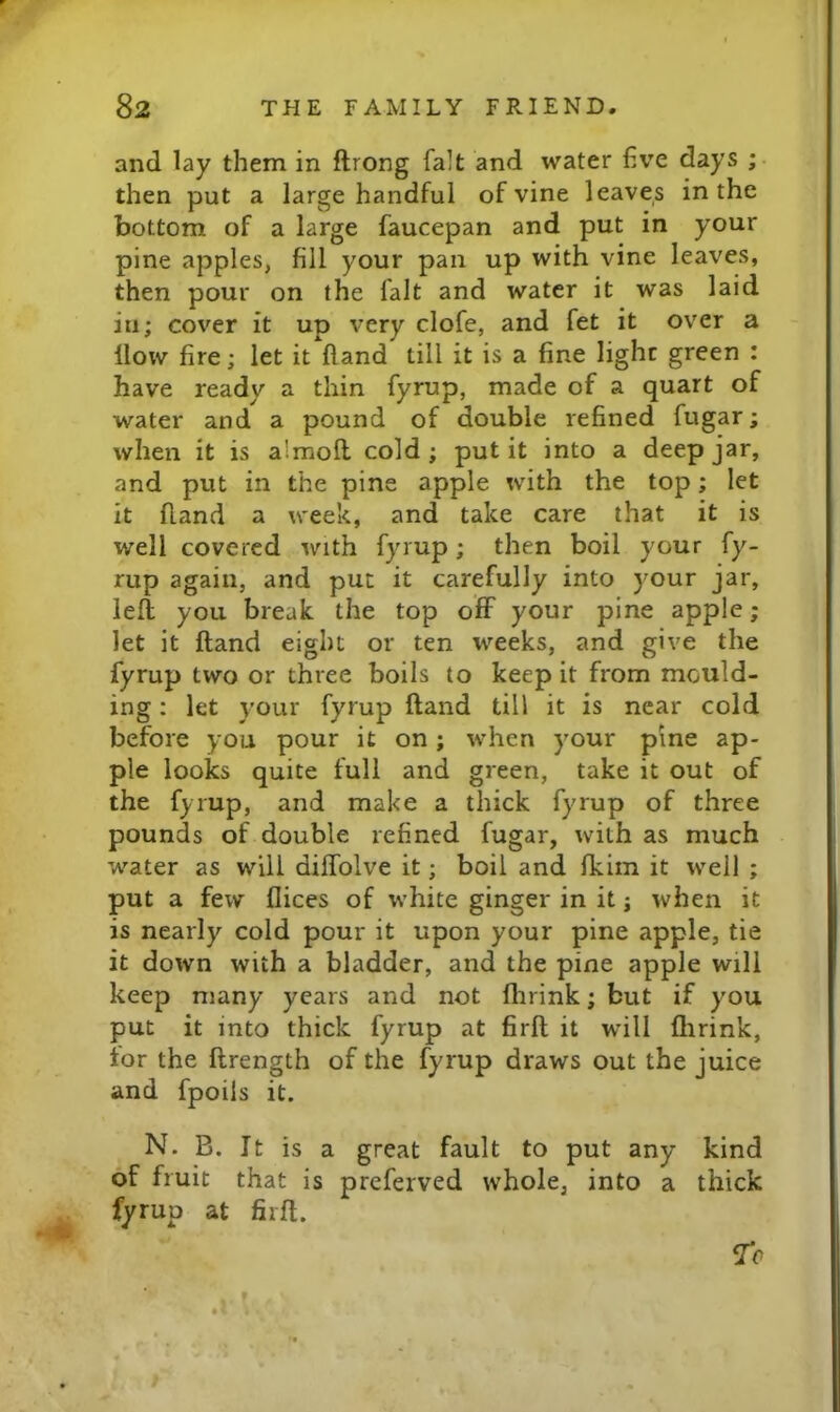 and lay them in flrong fait and water hve days ; then put a large handful of vine leaves in the bottom of a large faucepan and put in your pine apples, fill your pan up with vine leaves, then pour on the fait and water it was laid in; cover it up very clofe, and fet it over a How fire; let it Hand till it is a fine light green : have ready a thin fyrup, made of a quart of water and a pound of double refined fugar; when it is almofl cold; put it into a deep jar, and put in the pine apple with the top; let it fland a week, and take care that it is well covered with fyrup; then boil your fy- rup again, and put it carefully into your jar, left you break the top off your pine apple; let it ftand eight or ten weeks, and give the fyrup two or three boils to keep it from mould- ing : let your fyrup ftand till it is near cold before you pour it on; when your pine ap- ple looks quite full and green, take it out of the fyrup, and make a thick fyrup of three pounds of double refined fugar, with as much water as will diffolve it; boil and fkiin it well ; put a few flices of white ginger in it j when it is nearly cold pour it upon your pine apple, tie it down with a bladder, and the pine apple will keep many years and not flirink; but if y'^ou put it into thick fyrup at firft it will flirink, tor the ftrength of the fyrup draws out the juice and fpoils it. N. B. It is a great fault to put any kind of fruit that is preferved whole, into a thick ^ fyrup at firft. ^0