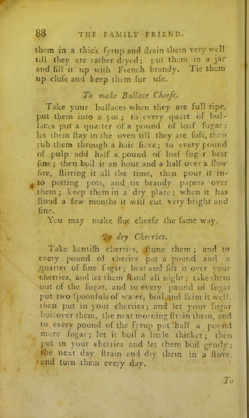 them in a thic't fymp and drain them very well till they are rather dryi d; |:.ut them in a jar and fill it up with Fiench brandy. Tie them ’ up clofe and keep them for ule. To make Bullace Chcefe. Take your bull aces when they are full ripe, put them into a [ Ot ; to every quart of bul- laccs put a quaiter of a pound of loaf fugar; let them Itay in the oven till they are foft, then rub them through a hair heve; to every pound of pulp add half a pound of loaf fug.ir beat fine; then boil it an hour and a half over a flow fire, flirring it all the time, then pour it in- ^ to potting pots, and tie brandy papers 'over them ; keep them in a dry place ; when it has flood a few months it .will cut very bright and fine. You may make floe clieefe the fame way. To dry Cherries. Take kcniifh cherries, flone them ; and to every pound of cheiics pot a pound and a .quarter of fine fugar; beat and lift it over your cherries, and let them Rand all niglu; take them out of the lugar, and to every [;Ound of fugar put two Ipoonfulsof wa'er, boil.?ind fliim it well, ' then put in ) our cherries; and let )-our fugar boil over them, the next morning ftrun them, and to every pound of the fyrup put halt a pound m.'me lugar; let it boil a little thicker; then })ut in your ehenies and let them boil gently; the next day drain and dry them in a Rove, / and turn them every day. ‘ To