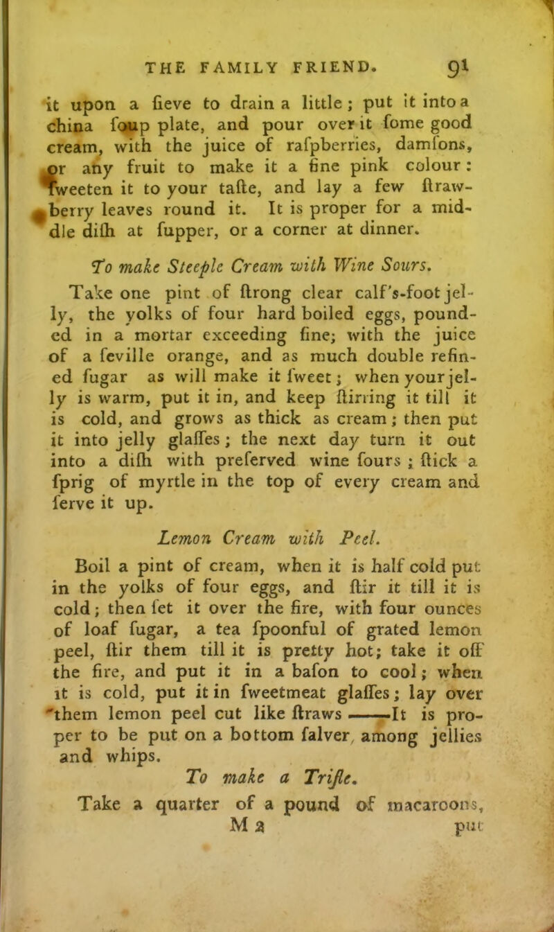 it upon a fieve to drain a little; put it into a china f<»up plate, and pour over it fome good cream, with the juice of rafpberfies, damfons, ^r atiy fruit to make it a fine pink colour: weeten it to your tafte, and lay a few ftraw- ^berry leaves round it. It is proper for a mid- dle diOi at fupper, or a corner at dinner. *To make Steeple Cream with Wine Sours, Take one pint of ftrong clear calf’s-foot jel- ly, the yolks of four hard boiled eggs, pound- ed in a mortar exceeding fine; with the juice of a fcville orange, and as much double refin- ed fugar as will make it fweet; when your jel- ly is warm, put it in, and keep {lining it till it is cold, and grows as thick as cream; then put it into jelly glalTes; the next day turn it out into a difh with preferved wine fours ; ftick a fprig of myrtle in the top of every cream and ferve it up. Lemon Cream with Peel. Boil a pint of cream, when it is half cold put in the yolks of four eggs, and ftir it till it is cold; then let it over the fire, with four ounces of loaf fugar, a tea fpoonful of grated lemon peel, ftir them till it is pretty hot; take it oft' the fire, and put it in a bafon to cool; when it is cold, put it in fweetmeat glaffes; lay over them lemon peel cut like ftraws -——It is pro- per to be put on a bottom falver, among jellies and whips. To make a Trijle, Take a quarter of a pound of macaroons, M a put