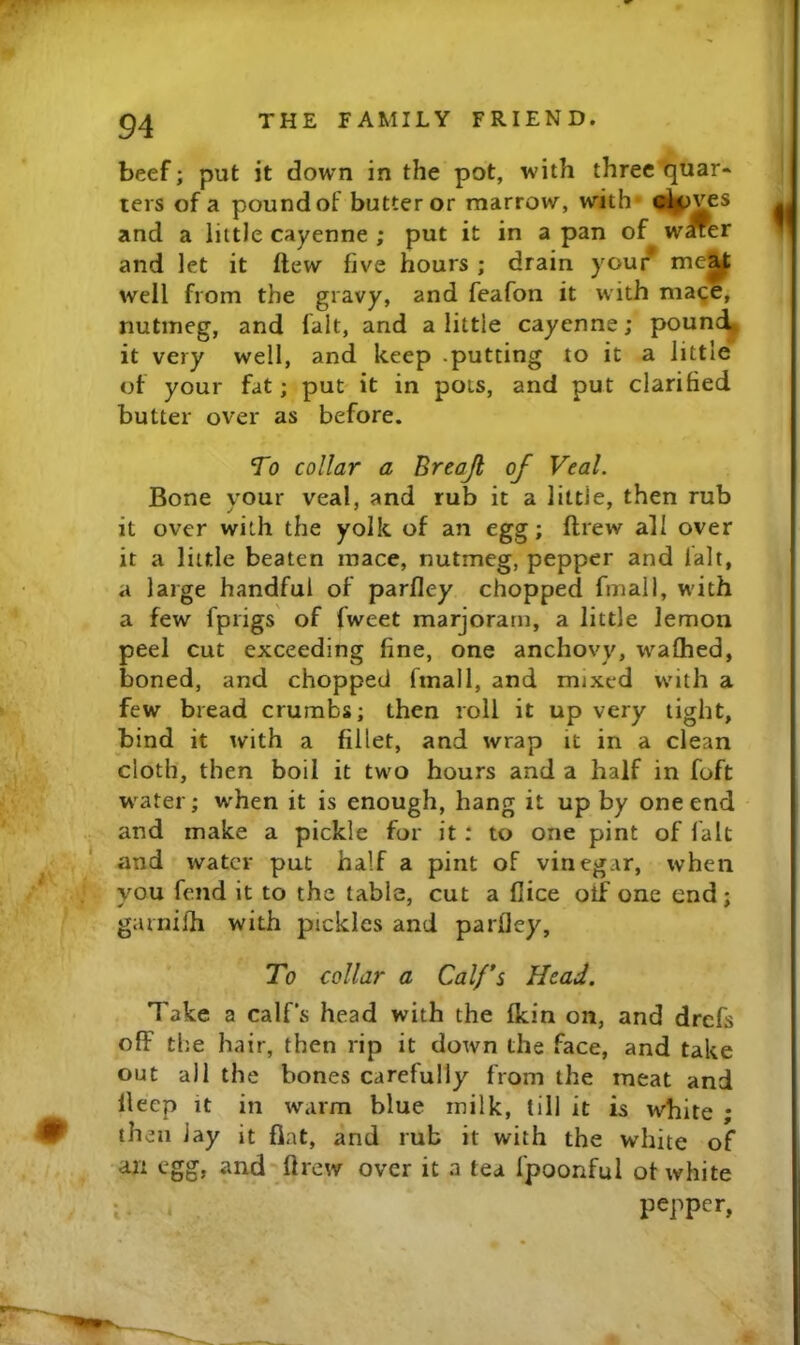 beef; put it down in the pot, with three-quar- ters of a pound of butter or marrow, with* ^^ves and a little cayenne ; put it in a pan of wffer and let it ftew five hours ; drain your* me^ well from the gravy, and feafon it with mage, nutmeg, and fait, and a little cayenne; pound, it very well, and keep .putting to it a little of your fat; put it in pots, and put clarified butter over as before. To collar a Breajl of Veal. Bone your veal, and rub it a little, then rub it over with the yolk of an egg; ftrew all over it a little beaten mace, nutmeg, pepper and fait, a large handful of parlley chopped final 1, with a few fprigs of fweet marjoram, a little lemon peel cut exceeding fine, one anchovy, waflied, boned, and chopped fmall, and mixed with a few bread crumbs; then roll it up very tight, bind it with a fillet, and wrap it in a clean cloth, then boil it two hours and a half in foft w^ater; when it is enough, hang it up by one end and make a pickle for it: to one pint of fait and water put half a pint of vinegar, when you fend it to the table, cut a Alice otf one end; garnifh with pickles and parlley. To collar a Calfs Head. Take a calf’s head with the Ikin on, and drefs off the hair, then rip it down the face, and take out all the bones carefully from the meat and lleep it in warm blue milk, till it is white ; then lay it fiat, and rub it with the white of an egg, and-' Arew over it a tea fpoonful ot white I . pepper,